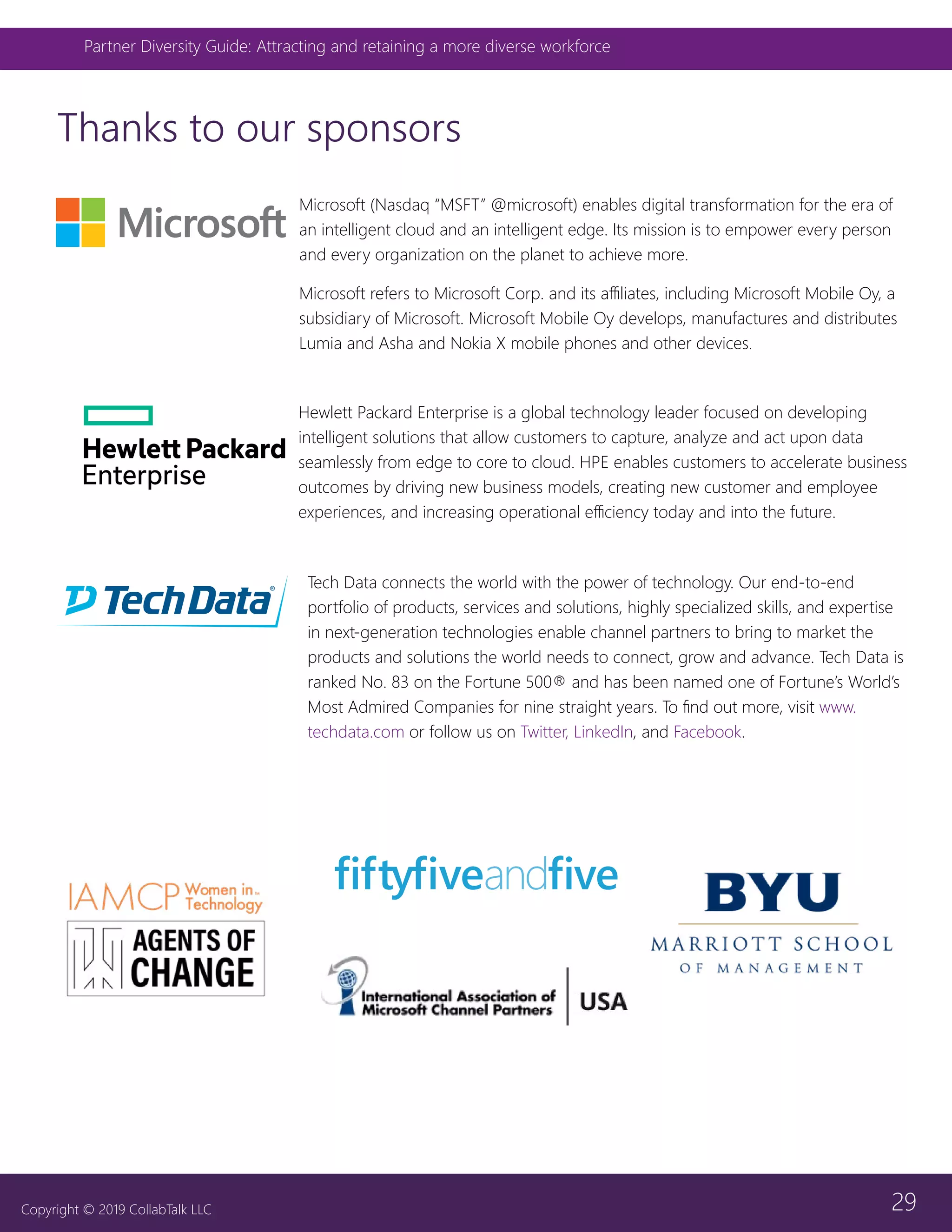 29
Partner Diversity Guide: Attracting and retaining a more diverse workforce
Copyright © 2019 CollabTalk LLC
Thanks to our sponsors
Tech Data connects the world with the power of technology. Our end-to-end
portfolio of products, services and solutions, highly specialized skills, and expertise
in next-generation technologies enable channel partners to bring to market the
products and solutions the world needs to connect, grow and advance. Tech Data is
ranked No. 83 on the Fortune 500® and has been named one of Fortune’s World’s
Most Admired Companies for nine straight years. To find out more, visit www.
techdata.com or follow us on Twitter, LinkedIn, and Facebook.
Hewlett Packard Enterprise is a global technology leader focused on developing
intelligent solutions that allow customers to capture, analyze and act upon data
seamlessly from edge to core to cloud. HPE enables customers to accelerate business
outcomes by driving new business models, creating new customer and employee
experiences, and increasing operational efficiency today and into the future.
Microsoft (Nasdaq “MSFT” @microsoft) enables digital transformation for the era of
an intelligent cloud and an intelligent edge. Its mission is to empower every person
and every organization on the planet to achieve more.
Microsoft refers to Microsoft Corp. and its affiliates, including Microsoft Mobile Oy, a
subsidiary of Microsoft. Microsoft Mobile Oy develops, manufactures and distributes
Lumia and Asha and Nokia X mobile phones and other devices.
 