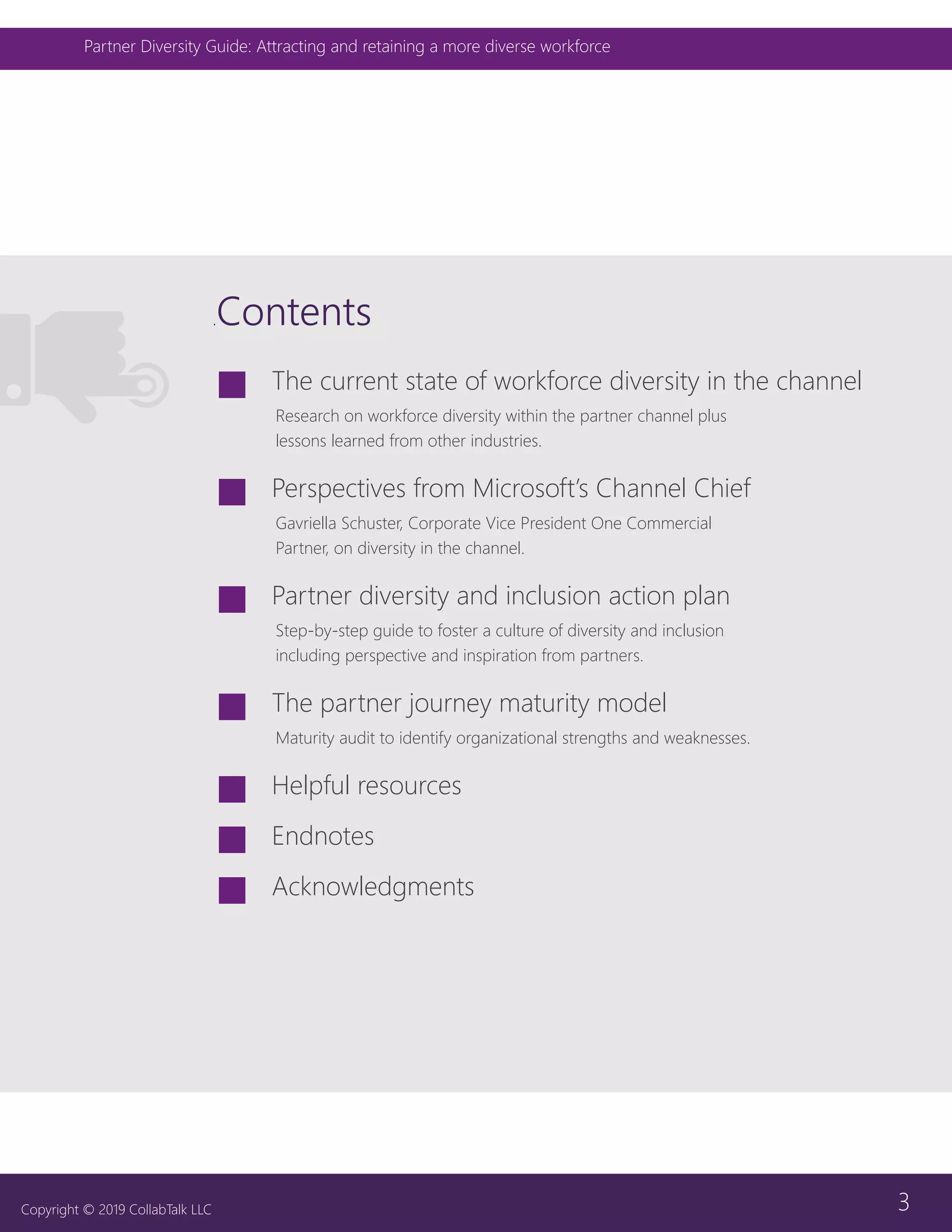 3
Partner Diversity Guide: Attracting and retaining a more diverse workforce
Copyright © 2019 CollabTalk LLC
.Contents
JJ The current state of workforce diversity in the channel
Research on workforce diversity within the partner channel plus
lessons learned from other industries.
JJ Perspectives from Microsoft’s Channel Chief
Gavriella Schuster, Corporate Vice President One Commercial
Partner, on diversity in the channel.
JJ Partner diversity and inclusion action plan
Step-by-step guide to foster a culture of diversity and inclusion
including perspective and inspiration from partners.
JJ The partner journey maturity model
Maturity audit to identify organizational strengths and weaknesses.
JJ Helpful resources
JJ Endnotes
JJ Acknowledgments
 