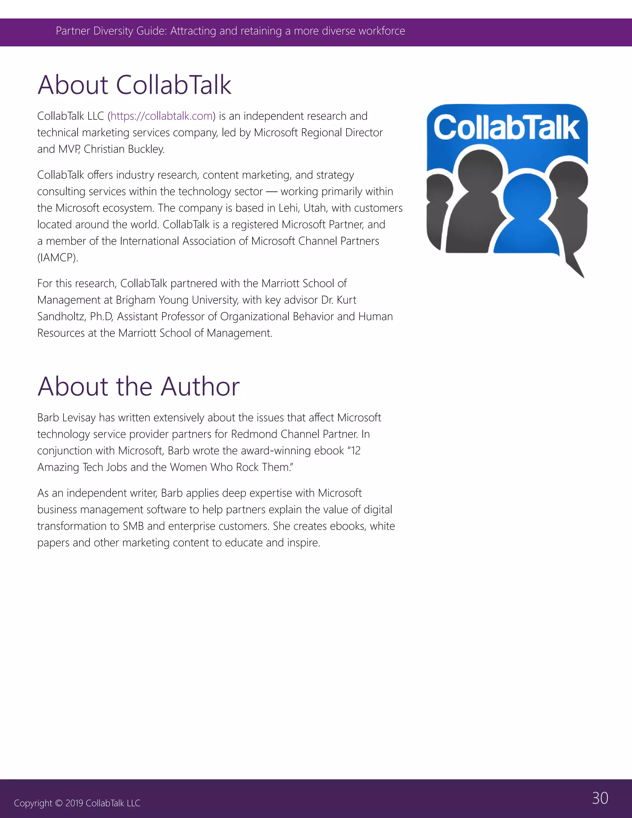 30
Partner Diversity Guide: Attracting and retaining a more diverse workforce
Copyright © 2019 CollabTalk LLC
About CollabTalk
CollabTalk LLC (https://collabtalk.com) is an independent research and
technical marketing services company, led by Microsoft Regional Director
and MVP, Christian Buckley.
CollabTalk offers industry research, content marketing, and strategy
consulting services within the technology sector — working primarily within
the Microsoft ecosystem. The company is based in Lehi, Utah, with customers
located around the world. CollabTalk is a registered Microsoft Partner, and
a member of the International Association of Microsoft Channel Partners
(IAMCP).
For this research, CollabTalk partnered with the Marriott School of
Management at Brigham Young University, with key advisor Dr. Kurt
Sandholtz, Ph.D, Assistant Professor of Organizational Behavior and Human
Resources at the Marriott School of Management.
About the Author
Barb Levisay has written extensively about the issues that affect Microsoft
technology service provider partners for Redmond Channel Partner. In
conjunction with Microsoft, Barb wrote the award-winning ebook “12
Amazing Tech Jobs and the Women Who Rock Them.”
As an independent writer, Barb applies deep expertise with Microsoft
business management software to help partners explain the value of digital
transformation to SMB and enterprise customers. She creates ebooks, white
papers and other marketing content to educate and inspire.
 