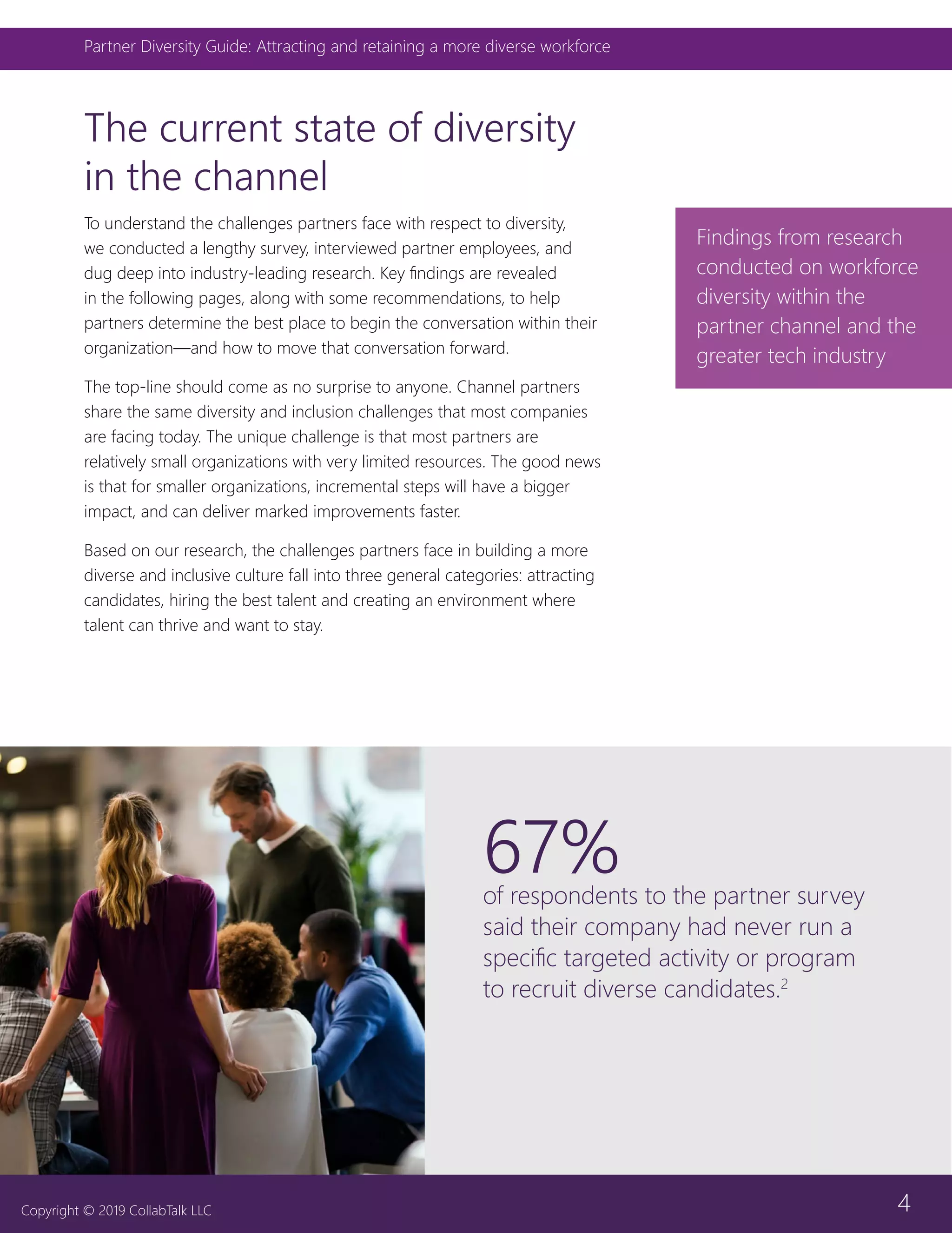 4
Partner Diversity Guide: Attracting and retaining a more diverse workforce
Copyright © 2019 CollabTalk LLC
The current state of diversity
in the channel
To understand the challenges partners face with respect to diversity,
we conducted a lengthy survey, interviewed partner employees, and
dug deep into industry-leading research. Key findings are revealed
in the following pages, along with some recommendations, to help
partners determine the best place to begin the conversation within their
organization—and how to move that conversation forward.
The top-line should come as no surprise to anyone. Channel partners
share the same diversity and inclusion challenges that most companies
are facing today. The unique challenge is that most partners are
relatively small organizations with very limited resources. The good news
is that for smaller organizations, incremental steps will have a bigger
impact, and can deliver marked improvements faster.
Based on our research, the challenges partners face in building a more
diverse and inclusive culture fall into three general categories: attracting
candidates, hiring the best talent and creating an environment where
talent can thrive and want to stay.
Findings from research
conducted on workforce
diversity within the
partner channel and the
greater tech industry
67%of respondents to the partner survey
said their company had never run a
specific targeted activity or program
to recruit diverse candidates.2
 