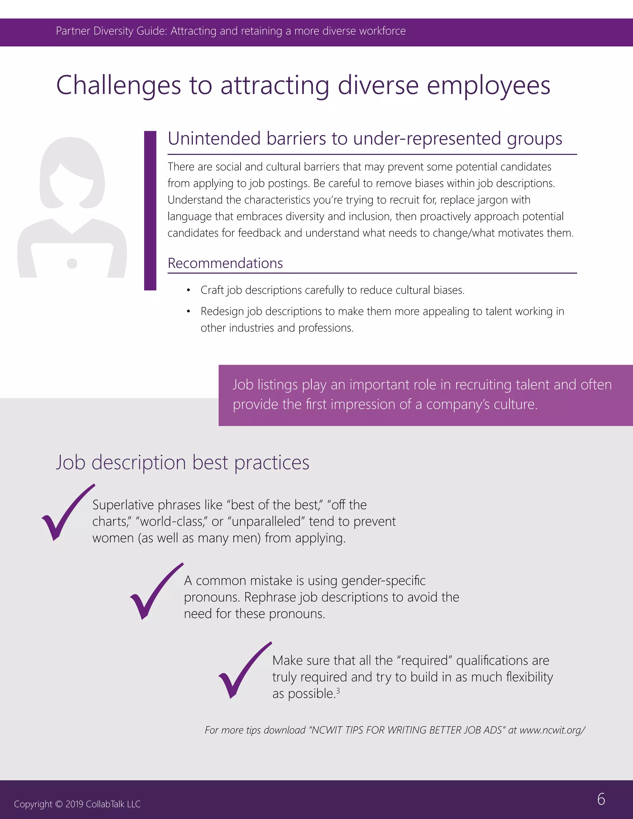 6
Partner Diversity Guide: Attracting and retaining a more diverse workforce
Copyright © 2019 CollabTalk LLC
Unintended barriers to under-represented groups
There are social and cultural barriers that may prevent some potential candidates
from applying to job postings. Be careful to remove biases within job descriptions.
Understand the characteristics you’re trying to recruit for, replace jargon with
language that embraces diversity and inclusion, then proactively approach potential
candidates for feedback and understand what needs to change/what motivates them.
Recommendations
•	 Craft job descriptions carefully to reduce cultural biases.
•	 Redesign job descriptions to make them more appealing to talent working in
other industries and professions.
Challenges to attracting diverse employees
Job description best practices
Job listings play an important role in recruiting talent and often
provide the first impression of a company’s culture.
A common mistake is using gender-specific
pronouns. Rephrase job descriptions to avoid the
need for these pronouns.
For more tips download “NCWIT TIPS FOR WRITING BETTER JOB ADS” at www.ncwit.org/
Make sure that all the “required” qualifications are
truly required and try to build in as much flexibility
as possible.3
Superlative phrases like “best of the best,” “off the
charts,” “world-class,” or “unparalleled” tend to prevent
women (as well as many men) from applying.
 