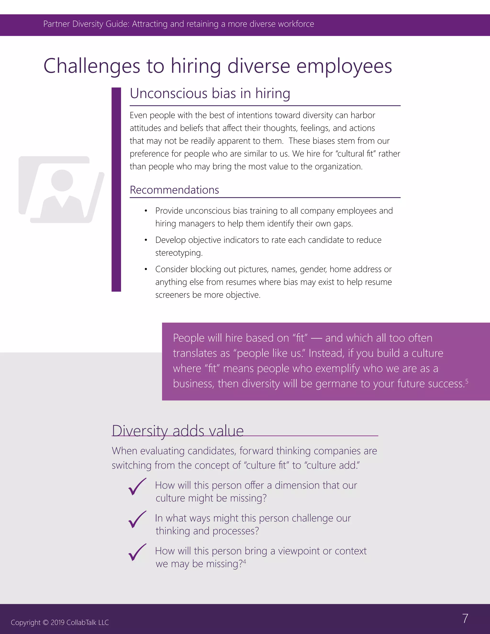 7
Partner Diversity Guide: Attracting and retaining a more diverse workforce
Copyright © 2019 CollabTalk LLC
Challenges to hiring diverse employees
Unconscious bias in hiring
Even people with the best of intentions toward diversity can harbor
attitudes and beliefs that affect their thoughts, feelings, and actions
that may not be readily apparent to them. These biases stem from our
preference for people who are similar to us. We hire for “cultural fit” rather
than people who may bring the most value to the organization.
Recommendations
•	 Provide unconscious bias training to all company employees and
hiring managers to help them identify their own gaps.
•	 Develop objective indicators to rate each candidate to reduce
stereotyping.
•	 Consider blocking out pictures, names, gender, home address or
anything else from resumes where bias may exist to help resume
screeners be more objective.
Diversity adds value
When evaluating candidates, forward thinking companies are
switching from the concept of “culture fit” to “culture add.”
33 How will this person offer a dimension that our
culture might be missing?
33 In what ways might this person challenge our
thinking and processes?
33 How will this person bring a viewpoint or context
we may be missing?4
People will hire based on “fit” — and which all too often
translates as “people like us.” Instead, if you build a culture
where “fit” means people who exemplify who we are as a
business, then diversity will be germane to your future success.5
 