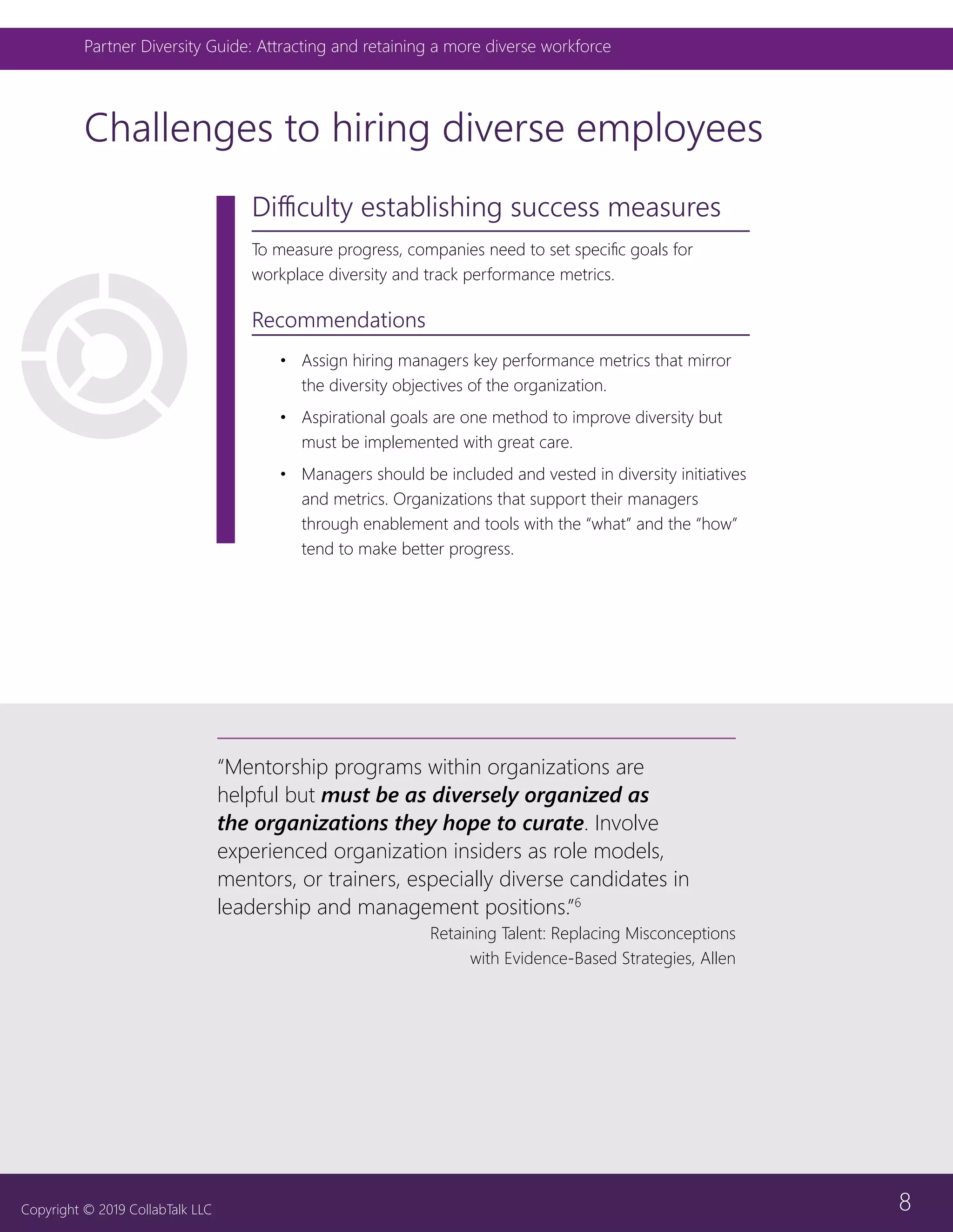 8
Partner Diversity Guide: Attracting and retaining a more diverse workforce
Copyright © 2019 CollabTalk LLC
Difficulty establishing success measures
To measure progress, companies need to set specific goals for
workplace diversity and track performance metrics.
Recommendations
•	 Assign hiring managers key performance metrics that mirror
the diversity objectives of the organization.
•	 Aspirational goals are one method to improve diversity but
must be implemented with great care.
•	 Managers should be included and vested in diversity initiatives
and metrics. Organizations that support their managers
through enablement and tools with the “what” and the “how”
tend to make better progress.
Challenges to hiring diverse employees
“Mentorship programs within organizations are
helpful but must be as diversely organized as
the organizations they hope to curate. Involve
experienced organization insiders as role models,
mentors, or trainers, especially diverse candidates in
leadership and management positions.”6
Retaining Talent: Replacing Misconceptions
with Evidence-Based Strategies, Allen
 