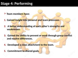  Team members have:
1. Gained insight into personal and team processes.
2. A better understanding of each other’s strengths and
weaknesses.
3. Gained the ability to prevent or work through group conflict
and resolve differences.
4. Developed a close attachment to the team.
5. Commitment to shared goals.
Stage 4: Performing
 