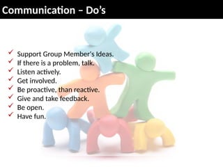 Communication – Do’s
 Support Group Member's Ideas.
 If there is a problem, talk.
 Listen actively.
 Get involved.
 Be proactive, than reactive.
 Give and take feedback.
 Be open.
 Have fun.
 