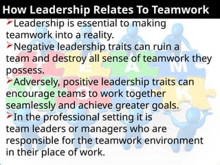 Leadership is essential to making
teamwork into a reality.
Negative leadership traits can ruin a
team and destroy all sense of teamwork they
possess.
Adversely, positive leadership traits can
encourage teams to work together
seamlessly and achieve greater goals.
In the professional setting it is
team leaders or managers who are
responsible for the teamwork environment
in their place of work.
How Leadership Relates To Teamwork
 