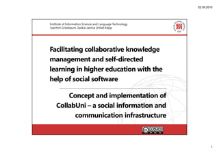 02.09.2010




Institute of Information Science and Language Technology
Joachim Griesbaum, Saskia-Janina Untiet-Kepp




Facilitating collaborative knowledge
management and self-directed
learning in higher education with the
help of social software

        Concept and implementation of
    CollabUni – a social information and
          communication infrastructure



                                                                   1
 