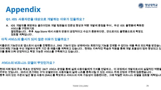 Appendix
TEAM COLLABU 26
아직 서비스의 출시가 되지 않은 이유가 있을까요 ?
지출관리 기능만으로 앱스토어 심사를 진행했으나 , SNS 기능이 없는 상태에서는 회원가입 기능을 강제할 수 없다는 애플 측의 피드백을 받았습니
이에 채팅 기능을 우선 개발하여 방학 기간 중 재출시를 계획하고 있습니다 . 현재는 지속적인 학습과 적응을 통해 개발 효율성이 점차 향상되고 있
이를 통해 더욱 안정적이고 확장 가능한 서비스를 구축해가고 있습니다 .
Q1. iOS 사용자만을 대상으로 개발하는 이유가 있을까요 ?
A. iOS 개발자를 희망하는 클라이언트 개발 팀원들의 전문성 향상과 역량 개발에 중점을 두어 , 우선 iOS 플랫폼에 특화된
서비스를 구현하기로
결정했습니다 . 추후 App Store 에서 사용자 반응이 긍정적이고 수요가 충분하다면 , 안드로이드 플랫폼으로의 확장도
검토할 계획입니다 .
서비스의 비즈니스 모델이 무엇인가요 ?
현재 저희 팀의 주요 목표는 안정적인 24/7 서비스 운영을 통해 실제 사용자들에게 가치를 전달하고 , 이 과정에서 개발자로서의 실질적인 역량을
키우는 것입니다 . 따라서 초기에는 수익 모델보다는 사용자들의 실제 니즈를 충족시킬 수 있는 서비스 주제 선정과 구현에 집중했습니다 .
향후 의미 있는 수준의 일간 활성 사용자 (DAU) 를 확보하고 서비스의 지속 가능성이 검증된다면 , 그때 적절한 비즈니스 모델을 검토할 계획입니다
 