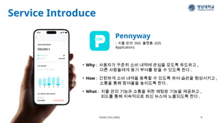Service Introduce
TEAM COLLABU 6
Pennyway
: 지출 관리 SNS 플랫폼 (iOS
Application)
• Why : 사용자가 꾸준히 소비 내역에 관심을 갖도록 유도하고 ,
다른 사람들에게 동기 부여를 받을 수 있도록 한다 .
• How : 간편하게 소비 내역을 등록할 수 있도록 하여 습관을 형성시키고 ,
소통을 통해 참여율을 높이도록 한다 .
• What : 지출 관리 기능과 소통을 위한 채팅방 기능을 제공하고 ,
피드를 통해 지속적으로 최신 뉴스에 노출되도록 한다 .
 
