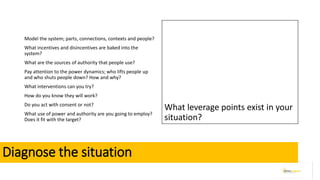 Diagnose the situation
Model the system; parts, connections, contexts and people?
What incentives and disincentives are baked into the
system?
What are the sources of authority that people use?
Pay attention to the power dynamics; who lifts people up
and who shuts people down? How and why?
What interventions can you try?
How do you know they will work?
Do you act with consent or not?
What use of power and authority are you going to employ?
Does it fit with the target?
What leverage points exist in your
situation?
 