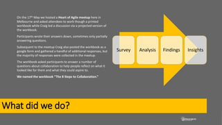 What did we do?
On the 17th May we hosted a Heart of Agile meetup here in
Melbourne and asked attendees to work though a printed
workbook while Craig led a discussion via a projected version of
the workbook.
Participants wrote their answers down, sometimes only partially
answering questions.
Subsequent to the meetup Craig also posted the workbook as a
google form and gathered a handful of additional responses, but
the majority of responses were collected in the meetup.
The workbook asked participants to answer a number of
questions about collaboration to help people reflect on what it
looked like for them and what they could aspire to.
We named the workbook “The 8 Steps to Collaboration.”
Survey Analysis Findings Insights
 