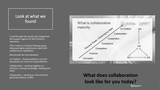 Look at what we
found
I read through the results and categorized
the answers against Dr Neil Preston’s
taxonomy.
This is where a crowd of Meetup going
Advanced Agile practitioners rated their
collaboration capabilities.
Benchmarks for my evaluation:
Co-creation - sharing problems and soft
boundaries on roles and responsibilities
Collaboration – working together on
solutions, sharing knowledge, helping each
other
Cooperation – working as instructed but
generally without conflict
What does collaboration
look like for you today?
 
