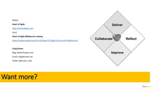 Want more?
Global
Heart of Agile
http://heartofagile.com
Local
Heart of Agile Melbourne meetup
https://www.meetup.com/en-AU/Heart-Of-Agile-Community-Melbourne/
Craig Brown
Blog: BetterProjects.net
Email craigwbrown.net
Twitter @brown_note
 