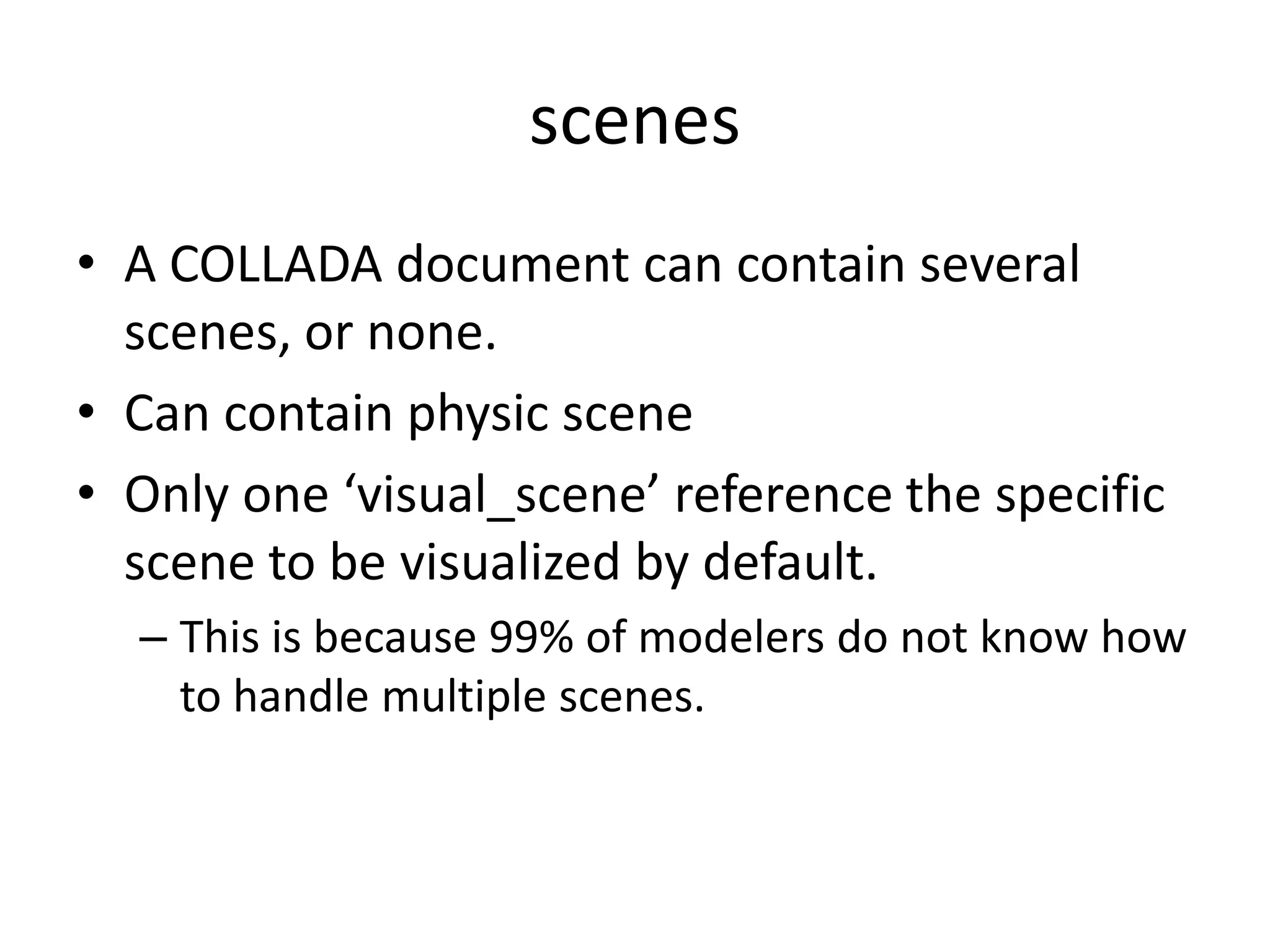 scenesA COLLADA document can contain several scenes, or none. Can contain physic sceneOnly one ‘visual_scene’ reference the specific scene to be visualized by default. This is because 99% of modelers do not know how to handle multiple scenes. 