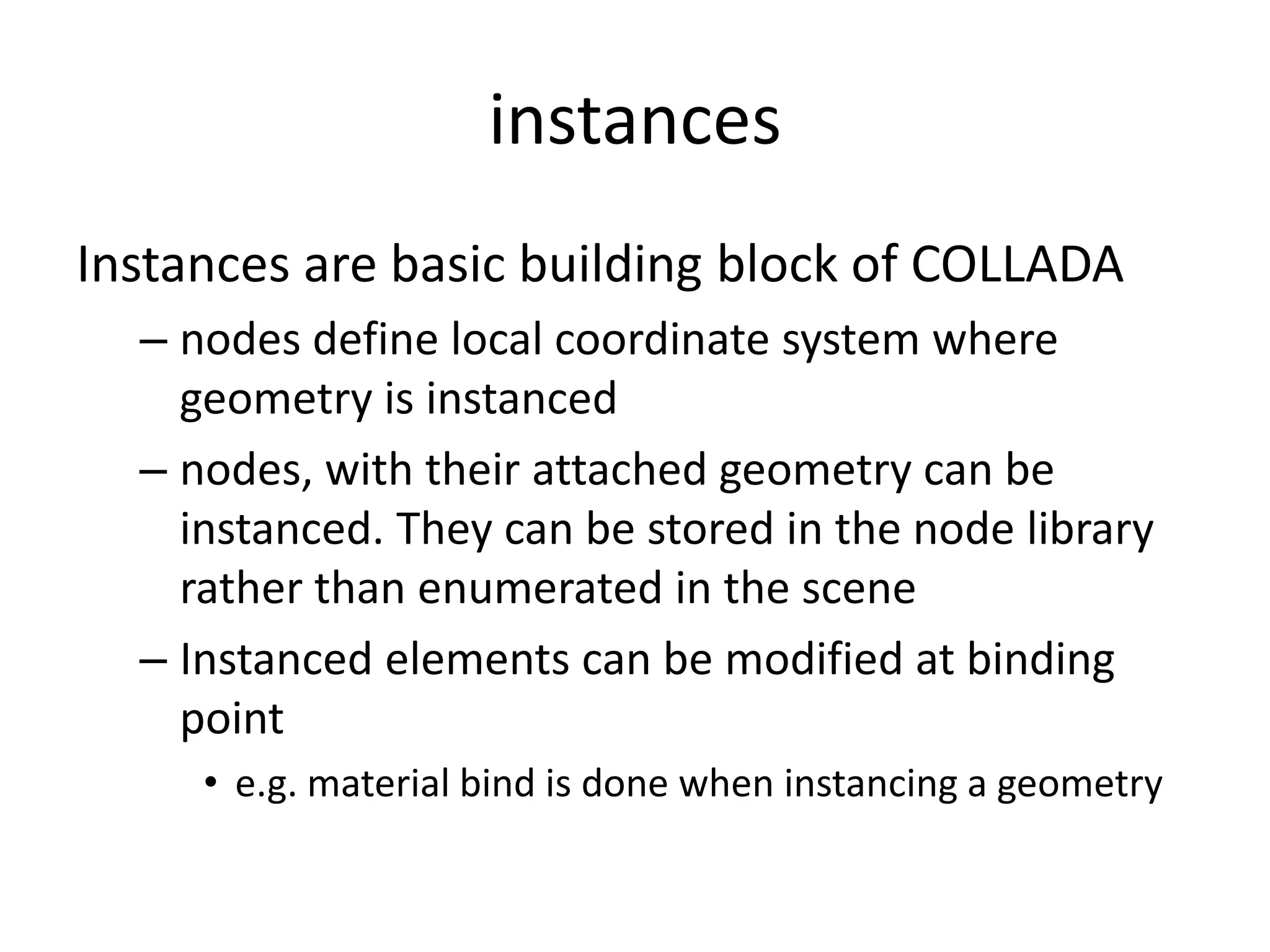 instancesInstances are basic building block of COLLADAnodes define local coordinate system where geometry is instancednodes, with their attached geometry can be instanced. They can be stored in the node library rather than enumerated in the sceneInstanced elements can be modified at binding pointe.g. material bind is done when instancing a geometry