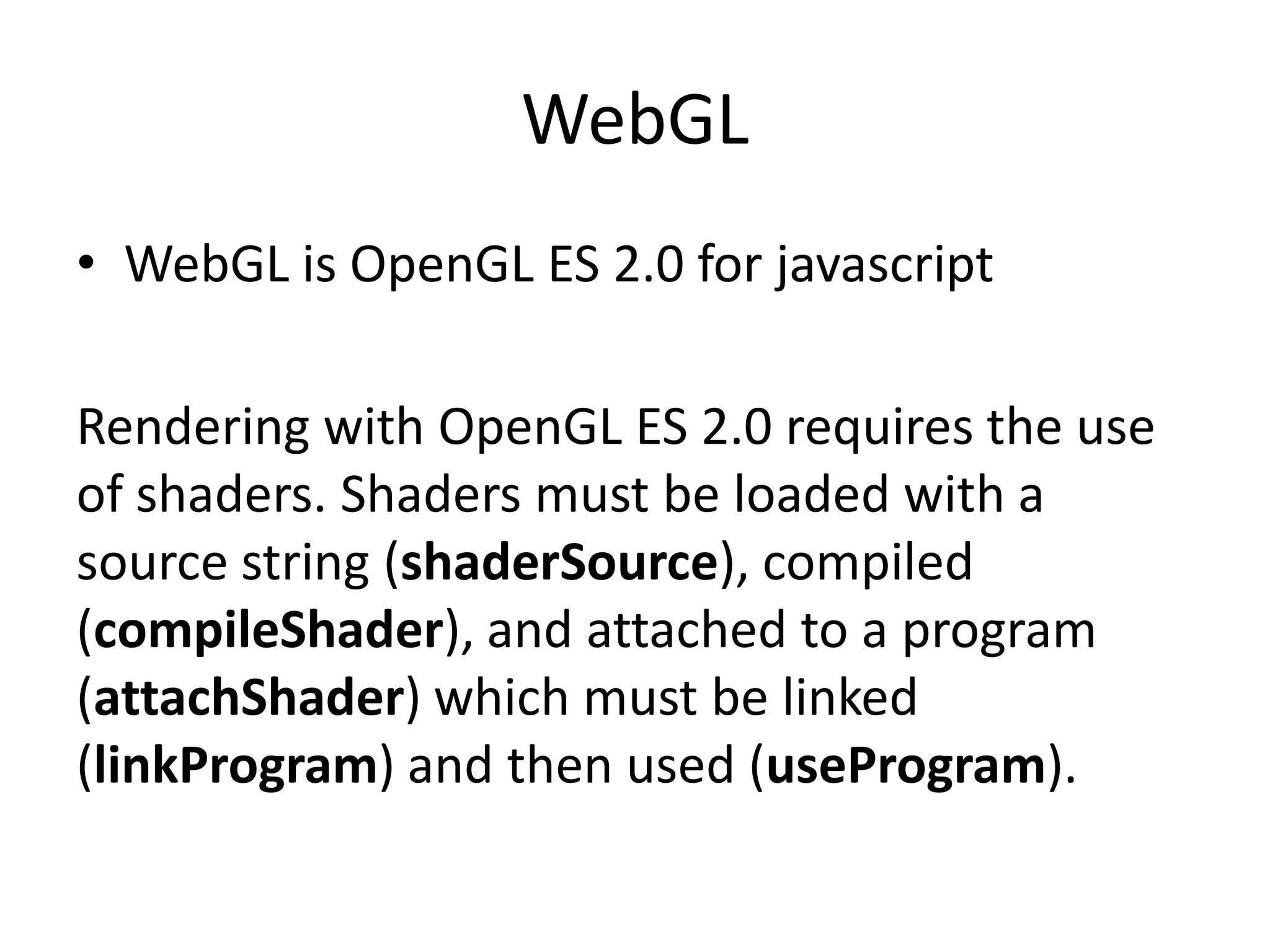 WebGLWebGL is OpenGL ES 2.0 for javascriptRendering with OpenGL ES 2.0 requires the use of shaders. Shadersmust be loaded with a source string (shaderSource), compiled (compileShader), and attached to a program (attachShader) which must be linked (linkProgram) and then used (useProgram).