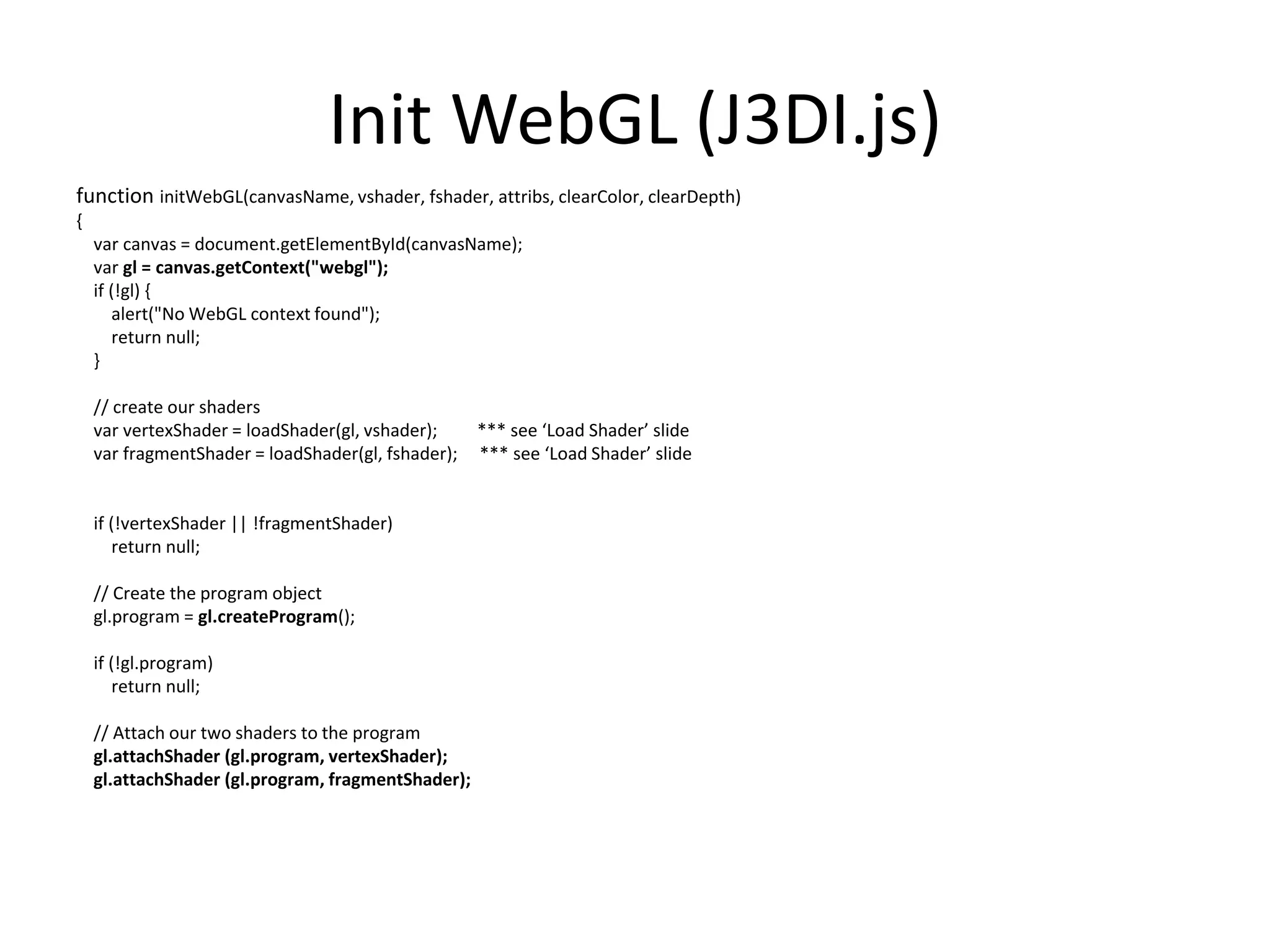 InitWebGL (J3DI.js)function initWebGL(canvasName, vshader, fshader, attribs, clearColor, clearDepth){var canvas = document.getElementById(canvasName);vargl = canvas.getContext("webgl");    if (!gl) {        alert("No WebGL context found");        return null;    }    // create our shadersvarvertexShader = loadShader(gl, vshader);         *** see ‘Load Shader’ slidevarfragmentShader = loadShader(gl, fshader);    *** see ‘Load Shader’ slide    if (!vertexShader || !fragmentShader)        return null;    // Create the program objectgl.program = gl.createProgram();    if (!gl.program)        return null;    // Attach our two shaders to the programgl.attachShader (gl.program, vertexShader);gl.attachShader (gl.program, fragmentShader);