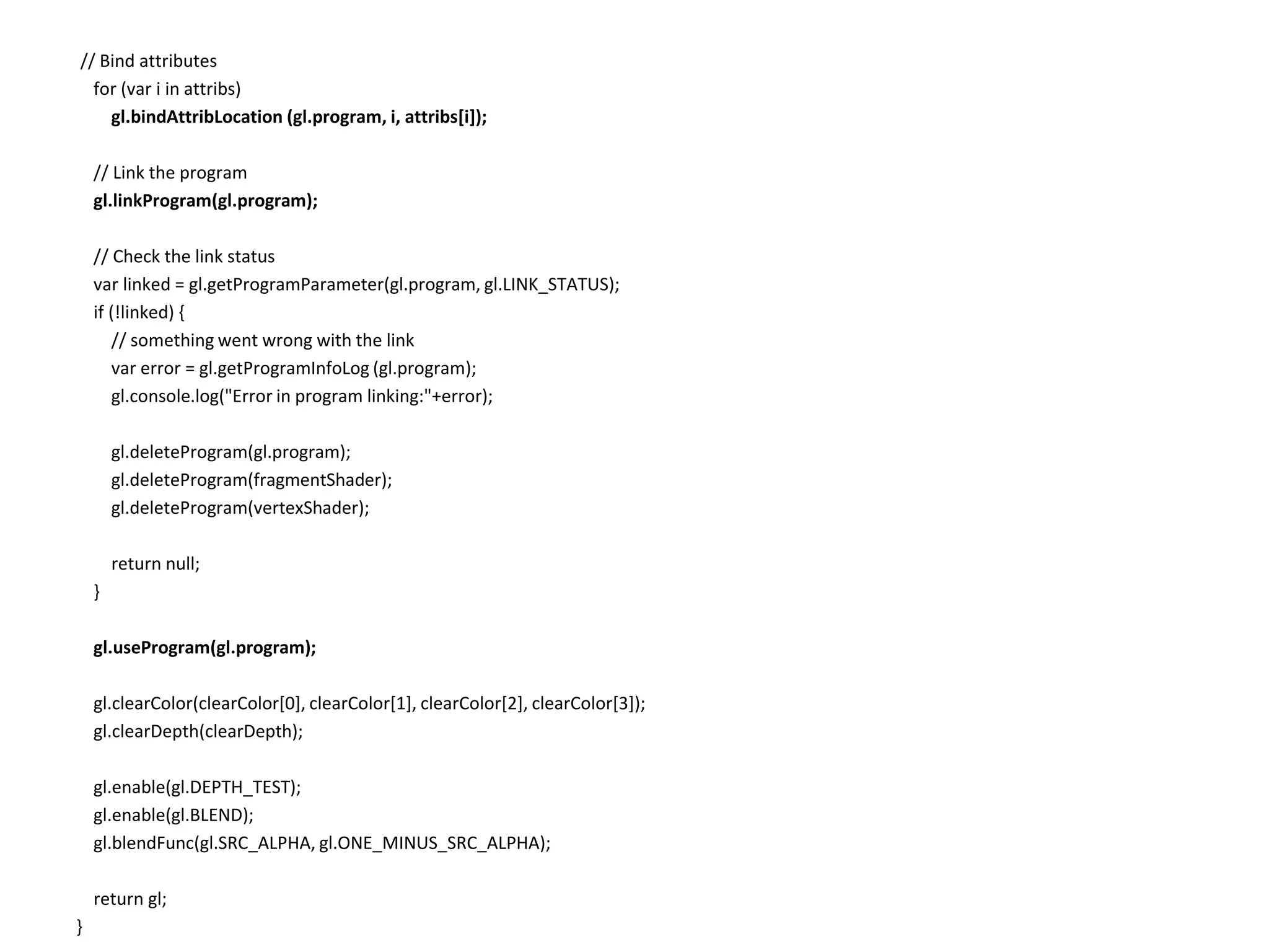  // Bind attributes    for (var i in attribs)gl.bindAttribLocation (gl.program, i, attribs[i]);    // Link the programgl.linkProgram(gl.program);    // Check the link statusvar linked = gl.getProgramParameter(gl.program, gl.LINK_STATUS);    if (!linked) {        // something went wrong with the linkvar error = gl.getProgramInfoLog (gl.program);        gl.console.log("Error in program linking:"+error);gl.deleteProgram(gl.program);gl.deleteProgram(fragmentShader);gl.deleteProgram(vertexShader);        return null;    }gl.useProgram(gl.program);gl.clearColor(clearColor[0], clearColor[1], clearColor[2], clearColor[3]);gl.clearDepth(clearDepth);gl.enable(gl.DEPTH_TEST);gl.enable(gl.BLEND);gl.blendFunc(gl.SRC_ALPHA, gl.ONE_MINUS_SRC_ALPHA);    return gl;}