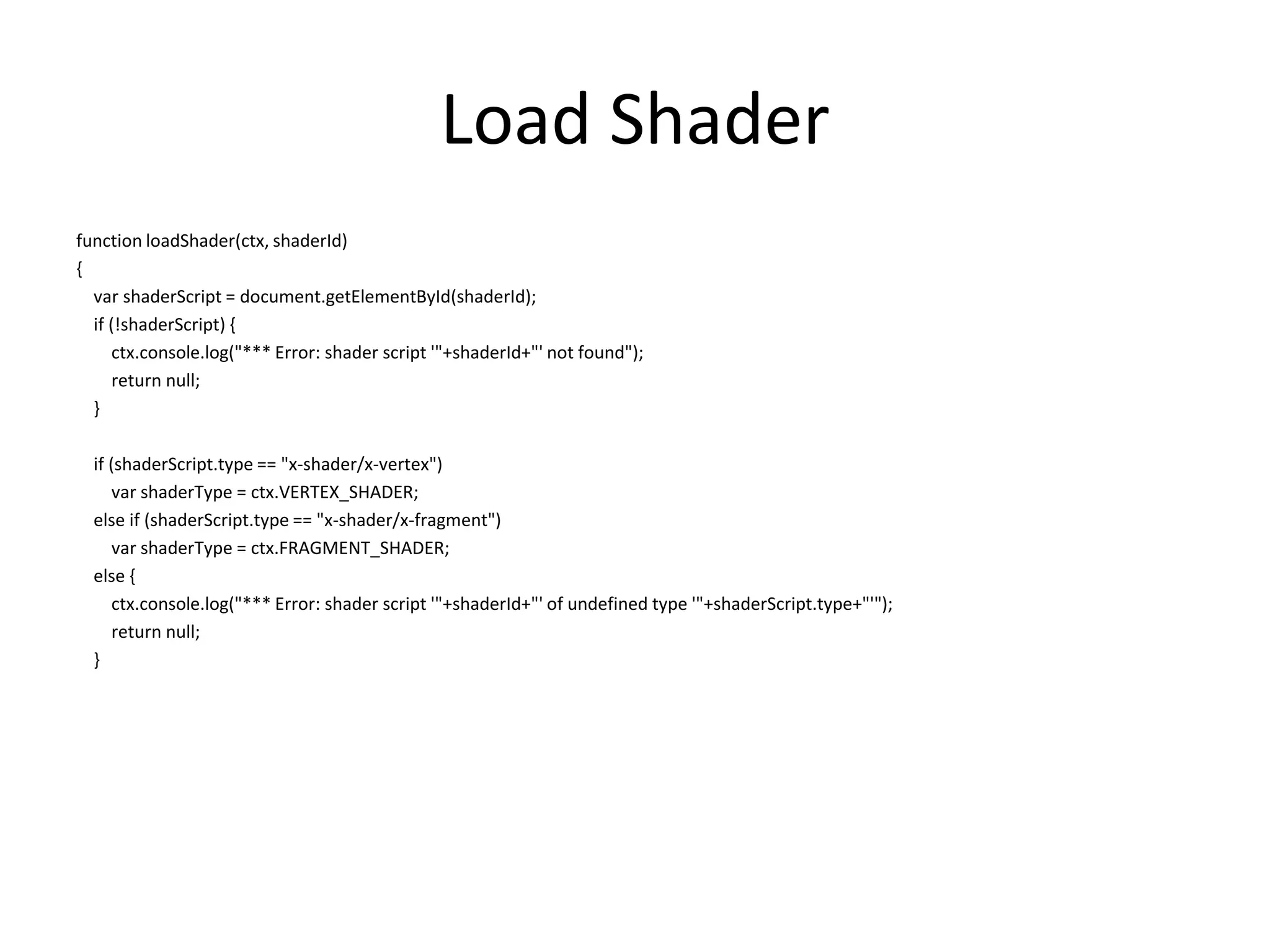 Load Shaderfunction loadShader(ctx, shaderId){varshaderScript = document.getElementById(shaderId);    if (!shaderScript) {        ctx.console.log("*** Error: shader script '"+shaderId+"' not found");        return null;    }    if (shaderScript.type == "x-shader/x-vertex")varshaderType = ctx.VERTEX_SHADER;    else if (shaderScript.type == "x-shader/x-fragment")varshaderType = ctx.FRAGMENT_SHADER;    else {        ctx.console.log("*** Error: shader script '"+shaderId+"' of undefined type '"+shaderScript.type+"'");        return null;    }