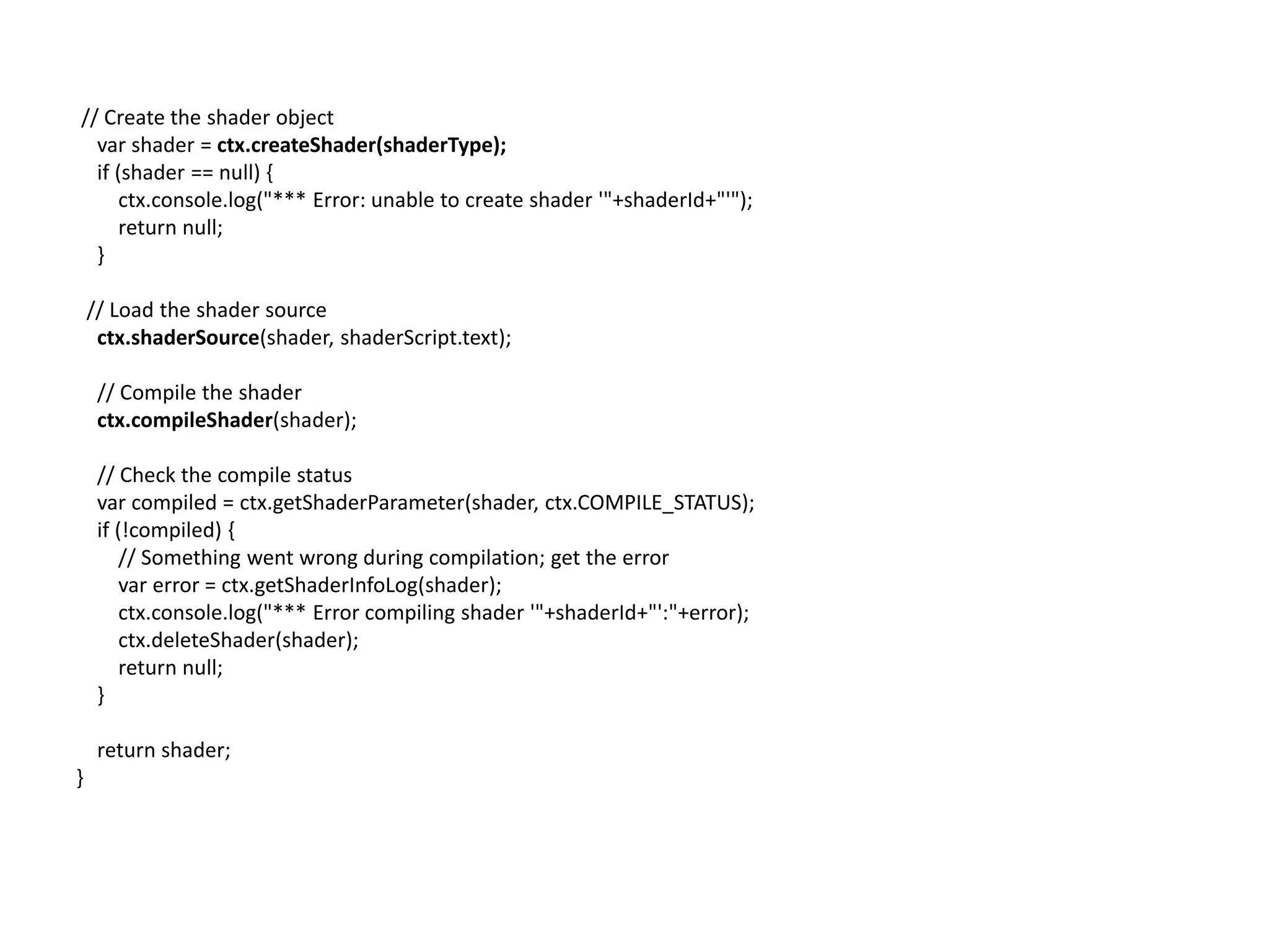  // Create the shader objectvarshader = ctx.createShader(shaderType);    if (shader == null) {        ctx.console.log("*** Error: unable to create shader '"+shaderId+"'");        return null;}// Load the shader sourcectx.shaderSource(shader, shaderScript.text);    // Compile the shaderctx.compileShader(shader);    // Check the compile statusvar compiled = ctx.getShaderParameter(shader, ctx.COMPILE_STATUS);    if (!compiled) {        // Something went wrong during compilation; get the errorvar error = ctx.getShaderInfoLog(shader);        ctx.console.log("*** Error compiling shader '"+shaderId+"':"+error);ctx.deleteShader(shader);        return null;    }    return shader;}
