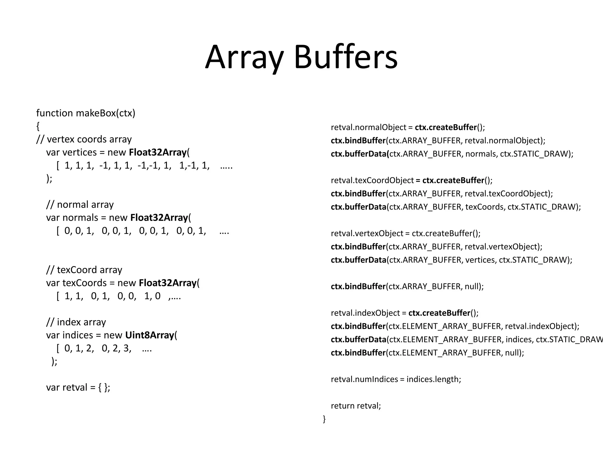 Array Buffersfunction makeBox(ctx){// vertex coords arrayvar vertices = new Float32Array(        [  1, 1, 1,  -1, 1, 1,  -1,-1, 1,   1,-1, 1,    …..    );    // normal arrayvarnormals = new Float32Array(        [  0, 0, 1,   0, 0, 1,   0, 0, 1,   0, 0, 1,     ….    // texCoord arrayvartexCoords = new Float32Array(        [  1, 1,   0, 1,   0, 0,   1, 0   ,….    // index arrayvar indices = new Uint8Array(        [  0, 1, 2,   0, 2, 3,    ….      );varretval = { };retval.normalObject = ctx.createBuffer();ctx.bindBuffer(ctx.ARRAY_BUFFER, retval.normalObject);ctx.bufferData(ctx.ARRAY_BUFFER, normals, ctx.STATIC_DRAW);retval.texCoordObject= ctx.createBuffer();ctx.bindBuffer(ctx.ARRAY_BUFFER, retval.texCoordObject);ctx.bufferData(ctx.ARRAY_BUFFER, texCoords, ctx.STATIC_DRAW);retval.vertexObject = ctx.createBuffer();ctx.bindBuffer(ctx.ARRAY_BUFFER, retval.vertexObject);ctx.bufferData(ctx.ARRAY_BUFFER, vertices, ctx.STATIC_DRAW);ctx.bindBuffer(ctx.ARRAY_BUFFER, null);retval.indexObject = ctx.createBuffer();ctx.bindBuffer(ctx.ELEMENT_ARRAY_BUFFER, retval.indexObject);ctx.bufferData(ctx.ELEMENT_ARRAY_BUFFER, indices, ctx.STATIC_DRAW);ctx.bindBuffer(ctx.ELEMENT_ARRAY_BUFFER, null);retval.numIndices = indices.length;    return retval;}