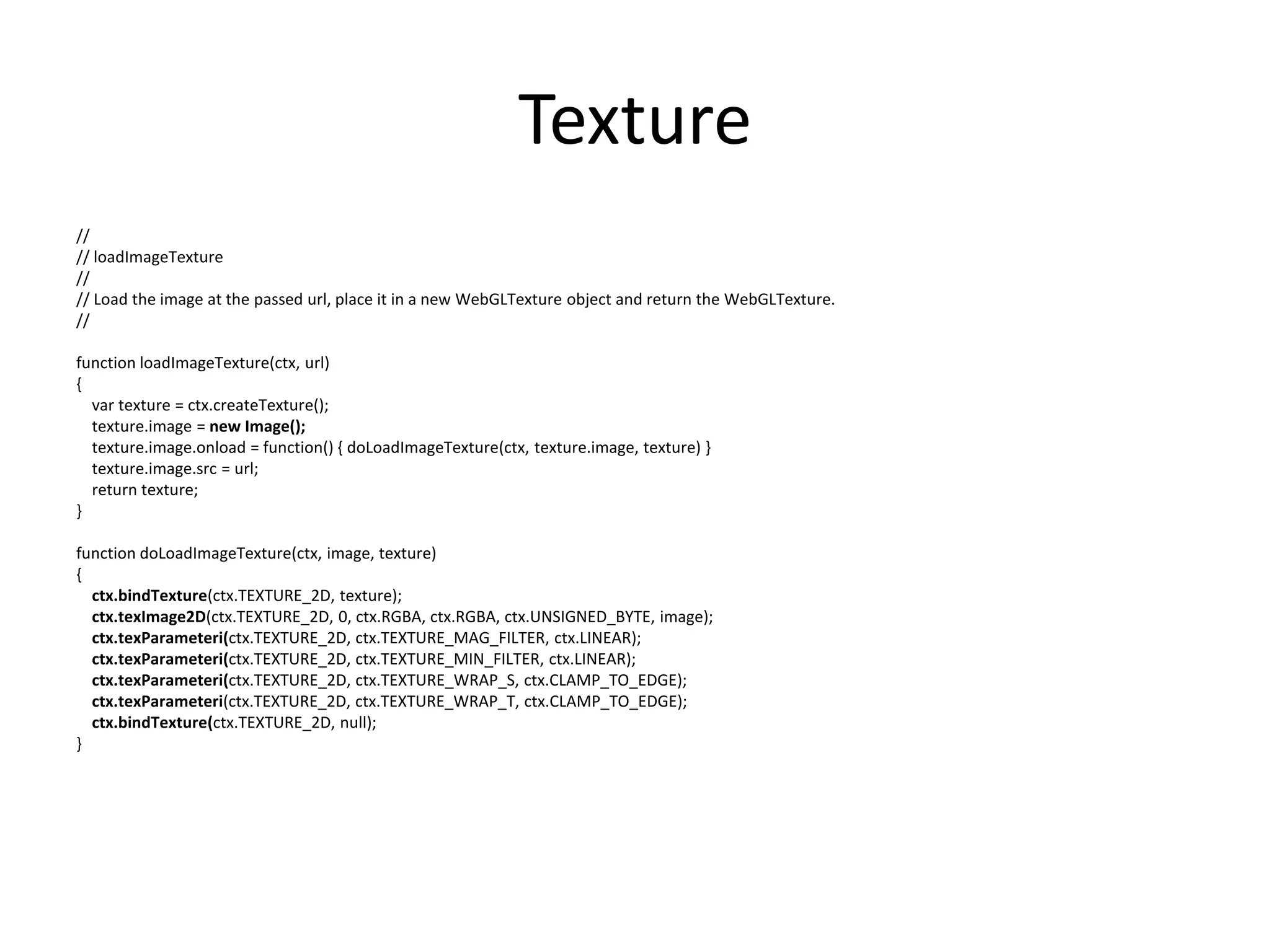 Texture//// loadImageTexture//// Load the image at the passed url, place it in a new WebGLTexture object and return the WebGLTexture.//function loadImageTexture(ctx, url){var texture = ctx.createTexture();texture.image = new Image();texture.image.onload = function() { doLoadImageTexture(ctx, texture.image, texture) }texture.image.src = url;    return texture;}function doLoadImageTexture(ctx, image, texture){ctx.bindTexture(ctx.TEXTURE_2D, texture);ctx.texImage2D(ctx.TEXTURE_2D, 0, ctx.RGBA, ctx.RGBA, ctx.UNSIGNED_BYTE, image);ctx.texParameteri(ctx.TEXTURE_2D, ctx.TEXTURE_MAG_FILTER, ctx.LINEAR);ctx.texParameteri(ctx.TEXTURE_2D, ctx.TEXTURE_MIN_FILTER, ctx.LINEAR);ctx.texParameteri(ctx.TEXTURE_2D, ctx.TEXTURE_WRAP_S, ctx.CLAMP_TO_EDGE);ctx.texParameteri(ctx.TEXTURE_2D, ctx.TEXTURE_WRAP_T, ctx.CLAMP_TO_EDGE);ctx.bindTexture(ctx.TEXTURE_2D, null);}