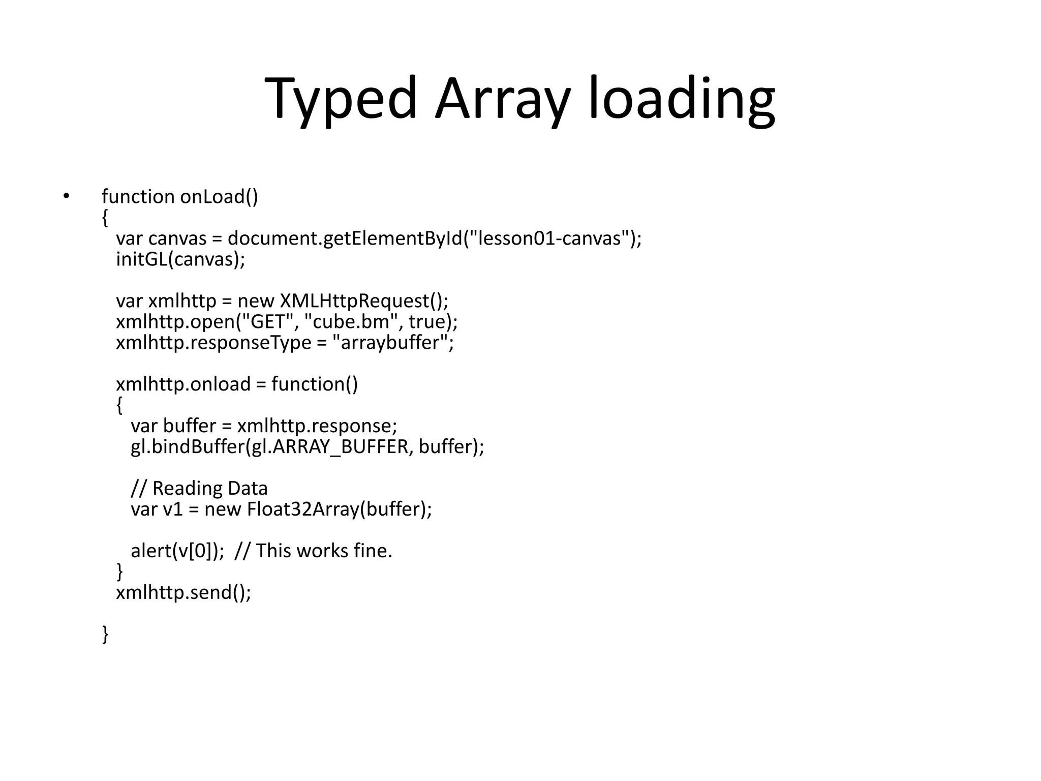 Typed Array loadingfunction onLoad(){   var canvas = document.getElementById("lesson01-canvas");   initGL(canvas);                                    varxmlhttp = new XMLHttpRequest();   xmlhttp.open("GET", "cube.bm", true);   xmlhttp.responseType = "arraybuffer";               xmlhttp.onload = function()    {      var buffer = xmlhttp.response;      gl.bindBuffer(gl.ARRAY_BUFFER, buffer);                      // Reading Data      var v1 = new Float32Array(buffer);                     alert(v[0]);  // This works fine.   }   xmlhttp.send();                        }