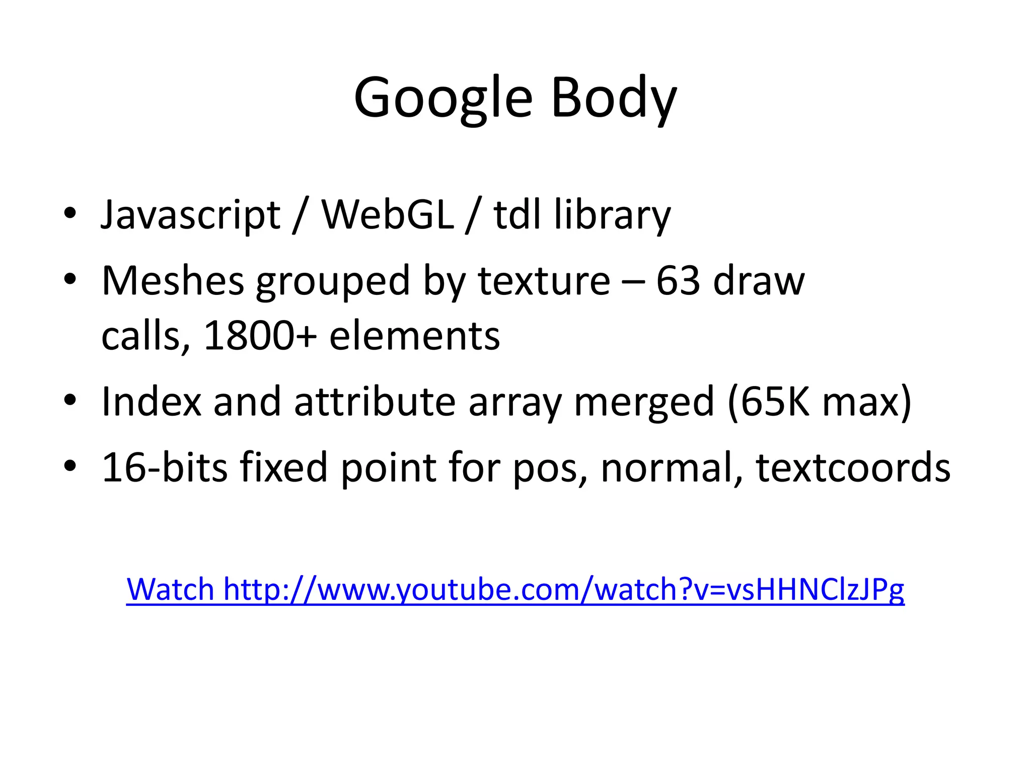 Google BodyJavascript / WebGL / tdl libraryMeshes grouped by texture – 63 draw calls, 1800+ elementsIndex and attribute array merged (65K max)16-bits fixed point for pos, normal, textcoordsWatch http://www.youtube.com/watch?v=vsHHNClzJPg
