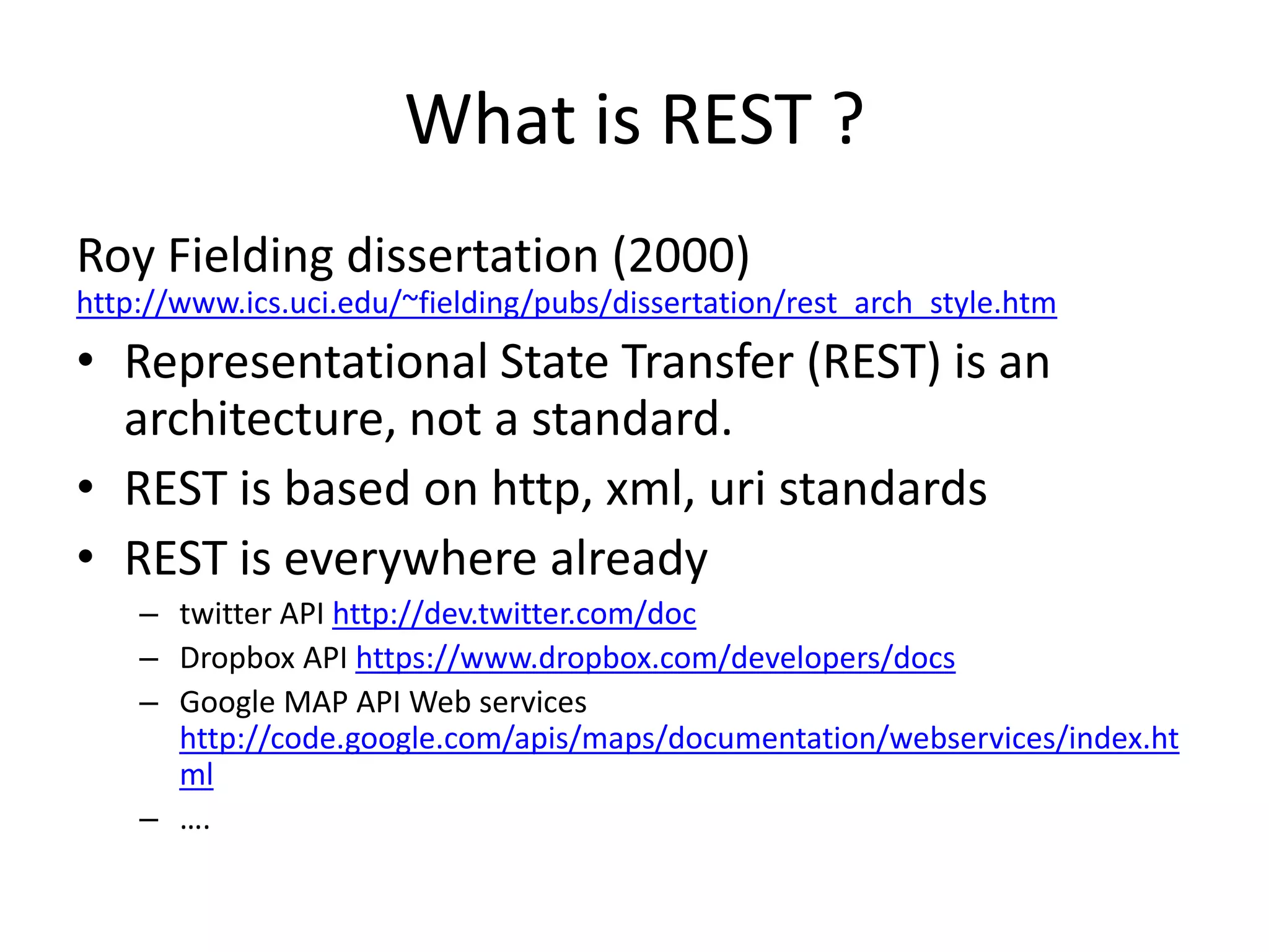 What is REST ?Roy Fielding dissertation (2000) http://www.ics.uci.edu/~fielding/pubs/dissertation/rest_arch_style.htmRepresentational State Transfer (REST) is an architecture, not a standard. REST is based on http, xml, uristandardsREST is everywhere alreadytwitter API http://dev.twitter.com/docDropbox API https://www.dropbox.com/developers/docsGoogle MAP API Web services http://code.google.com/apis/maps/documentation/webservices/index.html….