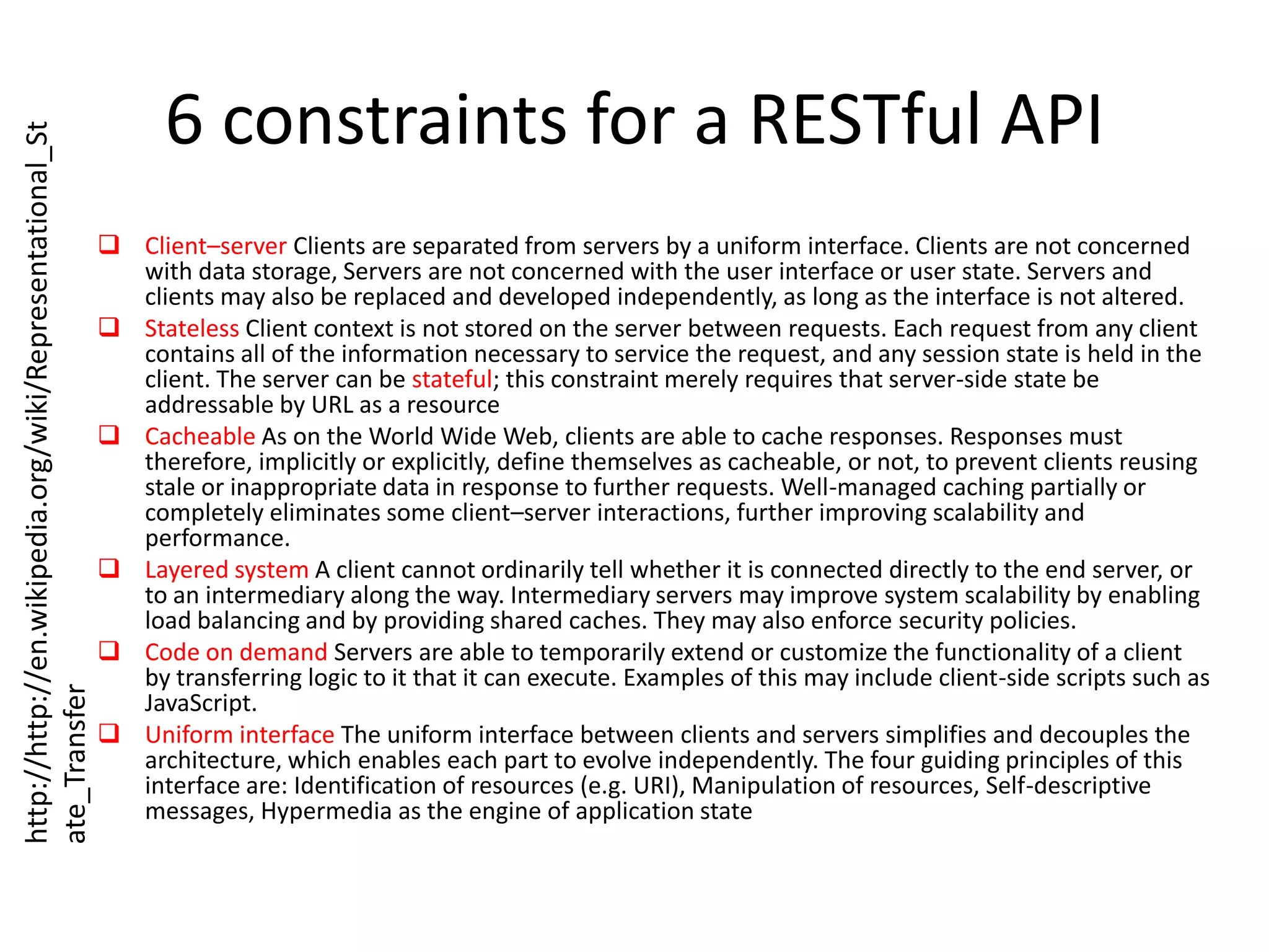 6 constraints for a RESTful APIClient–server Clients are separated from servers by a uniform interface. Clients are not concerned with data storage, Servers are not concerned with the user interface or user state. Servers and clients may also be replaced and developed independently, as long as the interface is not altered.