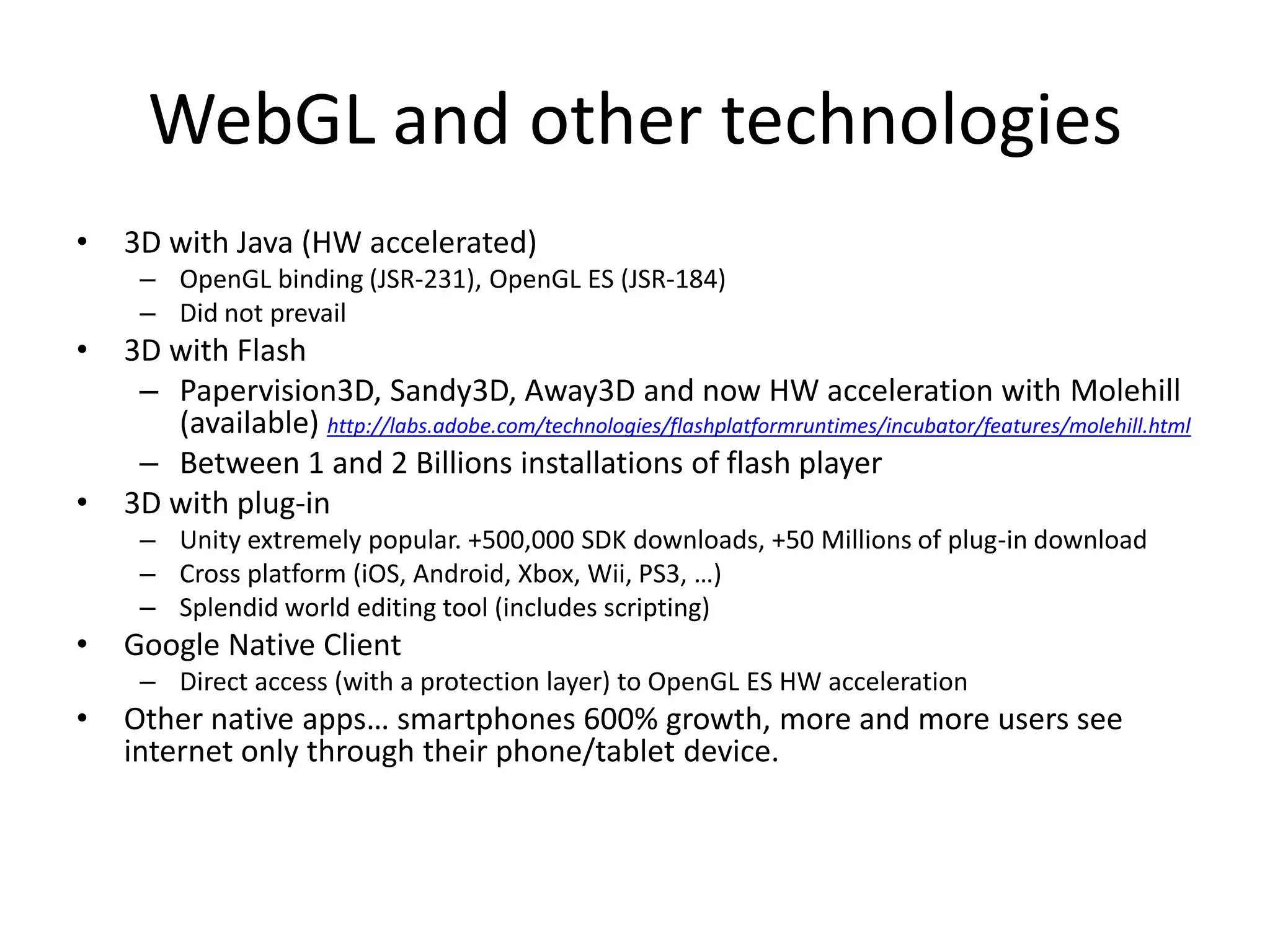 WebGL and other technologies3D with Java (HW accelerated)OpenGL binding (JSR-231), OpenGL ES (JSR-184)Did not prevail3D with FlashPapervision3D, Sandy3D, Away3D and now HW acceleration with Molehill (available) http://labs.adobe.com/technologies/flashplatformruntimes/incubator/features/molehill.htmlBetween 1 and 2 Billions installations of flash player3D with plug-inUnity extremely popular. +500,000 SDK downloads, +50 Millions of plug-in downloadCross platform (iOS, Android, Xbox, Wii, PS3, …)Splendid world editing tool (includes scripting)Google Native ClientDirect access (with a protection layer) to OpenGL ES HW accelerationOther native apps… smartphones 600% growth, more and more users see internet only through their phone/tablet device.
