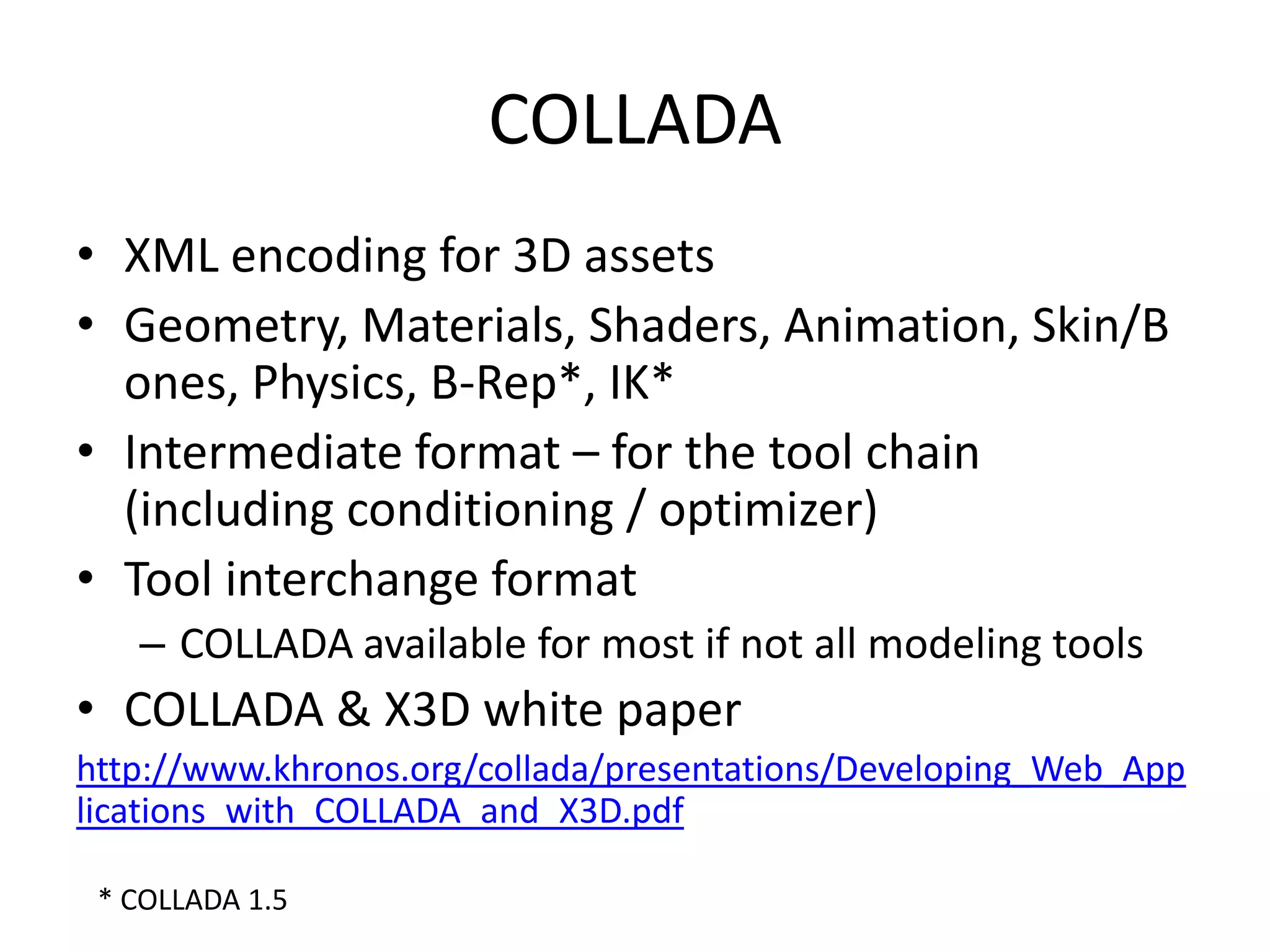 COLLADAXML encoding for 3D assets Geometry, Materials, Shaders, Animation, Skin/Bones, Physics, B-Rep*, IK*Intermediate format – for the tool chain(including conditioning / optimizer)Tool interchange format COLLADA available for most if not all modeling toolsCOLLADA & X3D white paperhttp://www.khronos.org/collada/presentations/Developing_Web_Applications_with_COLLADA_and_X3D.pdf* COLLADA 1.5