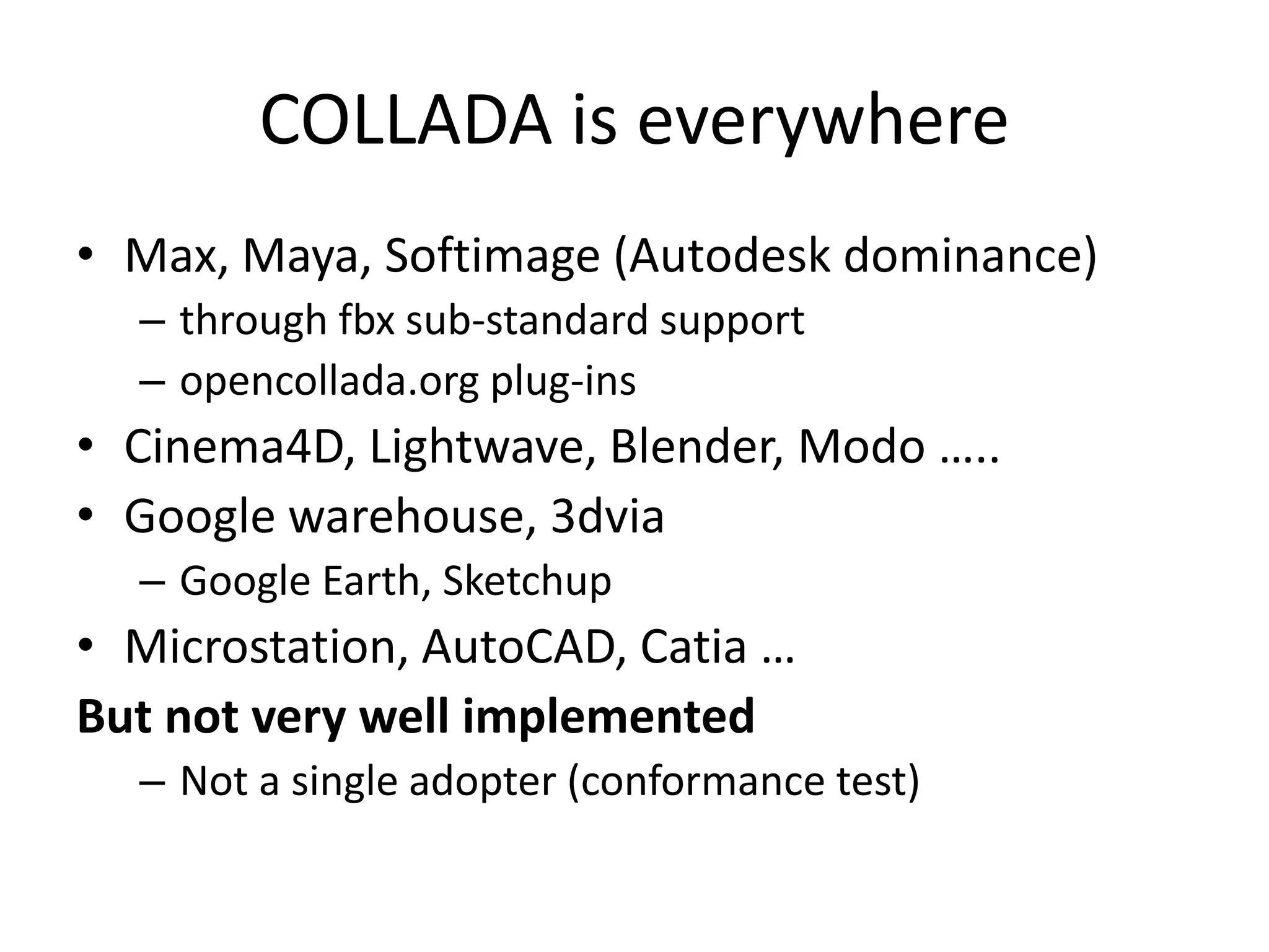 COLLADA is everywhereMax, Maya, Softimage (Autodesk dominance)through fbx sub-standard supportopencollada.org plug-insCinema4D, Lightwave, Blender, Modo …..Google warehouse, 3dviaGoogle Earth, SketchupMicrostation, AutoCAD, Catia …But not very well implementedNot a single adopter (conformance test)
