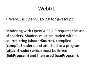WebGLWebGL is OpenGL ES 2.0 for javascriptRendering with OpenGL ES 2.0 requires the use of shaders. Shadersmust be loaded with a source string (shaderSource), compiled (compileShader), and attached to a program (attachShader) which must be linked (linkProgram) and then used (useProgram).