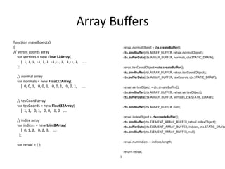Array Buffersfunction makeBox(ctx){// vertex coords arrayvar vertices = new Float32Array(        [  1, 1, 1,  -1, 1, 1,  -1,-1, 1,   1,-1, 1,    …..    );    // normal arrayvarnormals = new Float32Array(        [  0, 0, 1,   0, 0, 1,   0, 0, 1,   0, 0, 1,     ….    // texCoord arrayvartexCoords = new Float32Array(        [  1, 1,   0, 1,   0, 0,   1, 0   ,….    // index arrayvar indices = new Uint8Array(        [  0, 1, 2,   0, 2, 3,    ….      );varretval = { };retval.normalObject = ctx.createBuffer();ctx.bindBuffer(ctx.ARRAY_BUFFER, retval.normalObject);ctx.bufferData(ctx.ARRAY_BUFFER, normals, ctx.STATIC_DRAW);retval.texCoordObject= ctx.createBuffer();ctx.bindBuffer(ctx.ARRAY_BUFFER, retval.texCoordObject);ctx.bufferData(ctx.ARRAY_BUFFER, texCoords, ctx.STATIC_DRAW);retval.vertexObject = ctx.createBuffer();ctx.bindBuffer(ctx.ARRAY_BUFFER, retval.vertexObject);ctx.bufferData(ctx.ARRAY_BUFFER, vertices, ctx.STATIC_DRAW);ctx.bindBuffer(ctx.ARRAY_BUFFER, null);retval.indexObject = ctx.createBuffer();ctx.bindBuffer(ctx.ELEMENT_ARRAY_BUFFER, retval.indexObject);ctx.bufferData(ctx.ELEMENT_ARRAY_BUFFER, indices, ctx.STATIC_DRAW);ctx.bindBuffer(ctx.ELEMENT_ARRAY_BUFFER, null);retval.numIndices = indices.length;    return retval;}