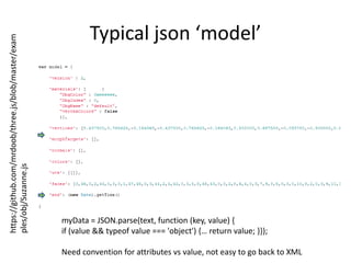 Typical json ‘model’https://github.com/mrdoob/three.js/blob/master/examples/obj/Suzanne.jsmyData = JSON.parse(text, function (key, value) { if (value && typeof value === 'object') {… return value; }});Need convention for attributes vs value, not easy to go back to XML