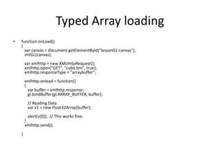 Typed Array loadingfunction onLoad(){   var canvas = document.getElementById("lesson01-canvas");   initGL(canvas);                                    varxmlhttp = new XMLHttpRequest();   xmlhttp.open("GET", "cube.bm", true);   xmlhttp.responseType = "arraybuffer";               xmlhttp.onload = function()    {      var buffer = xmlhttp.response;      gl.bindBuffer(gl.ARRAY_BUFFER, buffer);                      // Reading Data      var v1 = new Float32Array(buffer);                     alert(v[0]);  // This works fine.   }   xmlhttp.send();                        }