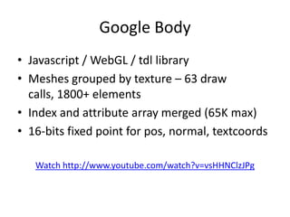 Google BodyJavascript / WebGL / tdl libraryMeshes grouped by texture – 63 draw calls, 1800+ elementsIndex and attribute array merged (65K max)16-bits fixed point for pos, normal, textcoordsWatch http://www.youtube.com/watch?v=vsHHNClzJPg