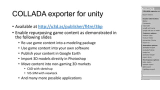 COLLADA exporter for unity
• Available at http://u3d.as/publisher/fl4re/3bp
• Enable repurposing game content as demonstrated in
  the following slides
  •   Re-use game content into a modeling package
  •   Use game content into your own software
  •   Publish your content in Google Earth
  •   Import 3D models directly in Photoshop
  •   Move content into non-gaming 3D markets
       • CAD with sketchup
       • VIS-SIM with viewteck
  • And many more possible applications
 