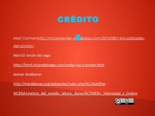 
Mari Carmenhttp://mcarmenfer.wordpress.com/2010/08/14/cualidades-
del-sonido/

Mari:El rincón del vago

http://html.rincondelvago.com/ondas-luz-y-sonido.html

iesmar dealboran

http://maralboran.org/wikipedia/index.php/%C2%ADPar
%C3%A1metros_del_sonido:_altura,_duraci%C3%B3n,_intensidad_y_timbre
CRÉDITO
S
 