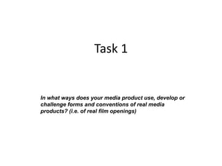 Task 1


In what ways does your media product use, develop or
challenge forms and conventions of real media
products? (i.e. of real film openings)
 