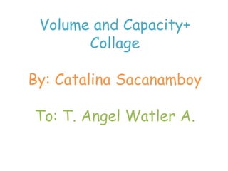 Volume and Capacity+ Collage By: Catalina Sacanamboy To: T. AngelWatler A. 