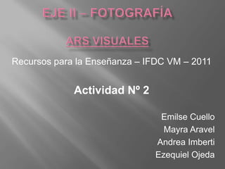 Eje ii – fotografíAars visuales Recursos para la Enseñanza – IFDC VM – 2011 Actividad Nº 2 Emilse Cuello Mayra Aravel Andrea Imberti Ezequiel Ojeda 