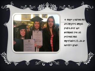  Angie y Adriana mis
dos mejores amigas
podría decir que
hermanas son las
personas mas
importantes. El día de
nuestro grado.