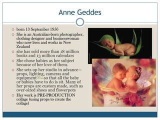 Anne Geddes
 born 13 September 1956
 She is an Australian-born photographer,
clothing designer and businesswoman
who now lives and works in New
Zealand
 she has sold more than 18 million
books and 13 million calendars
 She chose babies as her subject
because of her love of them.
 She sets up her studio in advance—
props, lighting, cameras and
equipment[9]—so that all the baby
or babies have to do is sit. Many of
her props are custom made, such as
over-sized shoes and flowerpots
 Her work is PRE-PRODUCTION
collage (using props to create the
collage)
 
