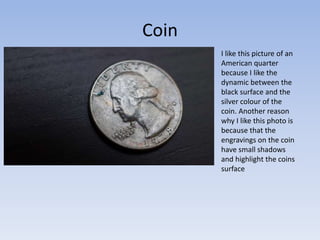Coin
I like this picture of an
American quarter
because I like the
dynamic between the
black surface and the
silver colour of the
coin. Another reason
why I like this photo is
because that the
engravings on the coin
have small shadows
and highlight the coins
surface