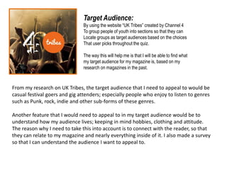 Target Audience:
By using the website “UK Tribes” created by Channel 4
To group people of youth into sections so that they can
Locate groups as target audiences based on the choices
That user picks throughout the quiz.
The way this will help me is that I will be able to find what
my target audience for my magazine is, based on my
research on magazines in the past.
From my research on UK Tribes, the target audience that I need to appeal to would be
casual festival goers and gig attenders; especially people who enjoy to listen to genres
such as Punk, rock, indie and other sub-forms of these genres.
Another feature that I would need to appeal to in my target audience would be to
understand how my audience lives; keeping in mind hobbies, clothing and attitude.
The reason why I need to take this into account is to connect with the reader, so that
they can relate to my magazine and nearly everything inside of it. I also made a survey
so that I can understand the audience I want to appeal to.
 