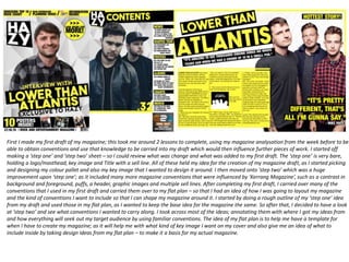 First I made my first draft of my magazine; this took me around 2 lessons to complete, using my magazine analysation from the week before to be
able to obtain conventions and use that knowledge to be carried into my draft which would then influence further pieces of work. I started off
making a ‘step one’ and ‘step two’ sheet – so I could review what was change and what was added to my first draft. The ‘step one’ is very bare,
holding a logo/masthead, key image and Title with a sell line. All of these held my idea for the creation of my magazine draft, as I started picking
and designing my colour pallet and also my key image that I wanted to design it around. I then moved onto ‘step two’ which was a huge
improvement upon ‘step one’; as it included many more magazine conventions that were influenced by ‘Kerrang Magazine’, such as a contrast in
background and foreground, puffs, a header, graphic images and multiple sell lines. After completing my first draft, I carried over many of the
conventions that I used in my first draft and carried them over to my flat plan – so that I had an idea of how I was going to layout my magazine
and the kind of conventions I want to include so that I can shape my magazine around it. I started by doing a rough outline of my ‘step one’ idea
from my draft and used those in my flat plan, as I wanted to keep the base idea for the magazine the same. So after that, I decided to have a look
at ‘step two’ and see what conventions I wanted to carry along. I took across most of the ideas; annotating them with where I got my ideas from
and how everything will seek out my target audience by using familiar conventions. The idea of my flat plan is to help me have a template for
when I have to create my magazine; as it will help me with what kind of key image I want on my cover and also give me an idea of what to
include inside by taking design ideas from my flat plan – to make it a basis for my actual magazine.
 