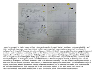I wanted to use myself for the key image, as I have a better understanding for myself of what I would want my image to look like – and I
think it would make the process easier. I also think for my front cover image, I will use a white backdrop, so that I can change the
background of the image to fit the design of front cover. However, it think on the double-page spread and the contents page, I might want
to include a bricked background or something similar; so that the image looks more natural and add more colour to the interior of the
magazine. But on the front cover, I do not want the background to be more apparent that the foreground image of me. With this idea, I
want my image to include everything from the top of my head to just below my shoulders to be similar to the image I used in my draft.
However, looking back on my magazine, I think it would be better to use the same image from my draft, as it already works with the
conventions of my magazine and I do not think that it needs to be improved. Additionally, I was able to improve my magazine features by
doing a flat plan; this involved me drawing out a template for each section of my magazine, which made it a lot easier when putting it all
together in Photoshop. Another thing that the flat plan allowed me to do was to look at magazines that appeal to my target audience,
and then take conventions from those magazines and include them into my template so that when I was actually making the
cover/contents/double page spread, I wouldn’t have to waste time thinking of little thing to include on my magazine.
 