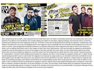 After completing all of my drafts, I then improved them all made them look a lot neater so that they would look more professional, and in term,
appeal to my audience more specifically. This included adding more effects to text boxes, aligning headings and matching colours so that they
would be more pleasant and more appealing to the eye. The further I went into the development of creating my magazine, I realised that I was
taking in the ideas from my survey, and applying them to my magazine; which is probably why the conventions of my magazine fit so well, and
work as a whole. Using my flat plans and drafts allowed me to add extra details from other magazines that help to make it look neater as a
whole, such as adding small banners and in-text images to make it feel more informational. I also went through my magazines and decided to
change the contrast and brightness of some of the images so that they matched each other better, but also looked better against the yellow
theme that I carried out though my magazine, so that the colours from the images did not conflict with the colour scheme I wanted to portray.
As I stated before, I wanted a white background throughout my magazine, but when I went through my magazine looking at it in detail, having
a plain background didn’t seem to match what the magazine’s use towards my target audience; so I decided to add some small details to each
of the pages to give the effect that they have a sort of texture that will not look bland or too plain. Moreover, I simply made my magazine look
better by completing the pages and making it look finished, this included adding sections from my flat plan that I wasn’t able to improve in my
draft, or that I completely missed out of idea for my magazine. Overall, I believe that by improving and building upon my magazine, I have been
able to complete a magazine idea that is to the best standard I can make. The only thing I would change about my magazine would be the key
image on my double page spread, as it doesn’t include all the members of the band and was cut-out quite badly in my opinion; although the key
image still looks okay, and still works and applies to the structure of my magazine.
 